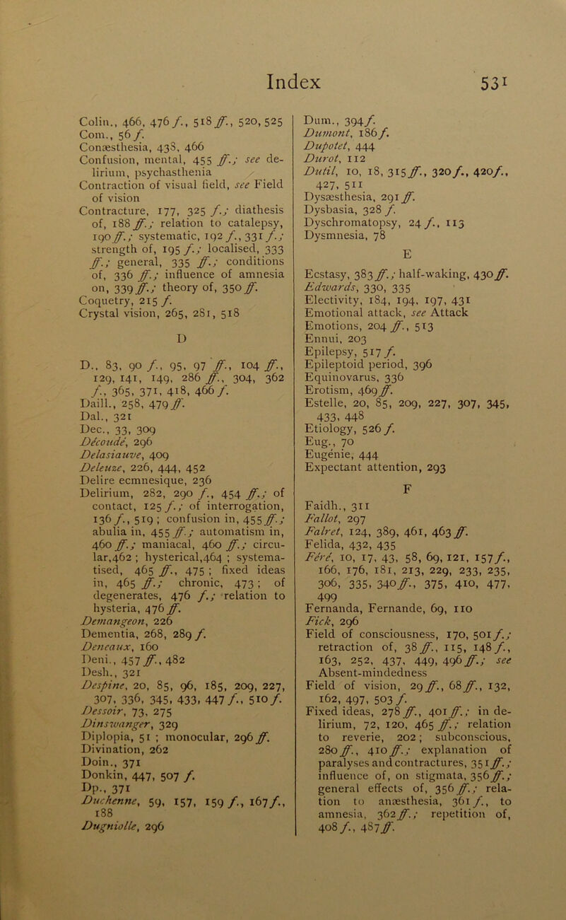 Colin., 466. 476/.. 518/., 520,525 Com., 56/. ConKsthesia, 43S, 466 Confusion, mental, 455 ff.; see de- lirium, psychasthenia Contraction of visual field, see Field of vision Contracture, 177, 325 f.; diathesis of, 188 ff.; relation to catalepsy, igo ff.; systematic, i q2 /., 331 /.; strength of, 195 /./ localised, 333 ff.; general, 335 ff.; conditions of, 336 ff.; influence of amnesia on, 'iy^ff.; theory of, 35°/I Coquetry, f. Crystal vision, 265, 281, 518 L) D., 83, go/., 95, 97'/'., 104/'., 129,141, 149, 286/:. 304, 362 365, 371. 418, 466/. Daill., 258, 479 ff. Dal., 321 Dec., 33, 309 D^coude, 296 Delasiauve, 409 Deleuze, 226, 444, 452 Delire ecmnesique, 236 Delirium, 282, 290 /., 454 ff.; of contact, 125/.,- of interrogation, 136/., 519 ; confusion in, 455 ff.; abulia in, 455 ff.; automatism in, 460 ff.; maniacal, 460 ff.; circu- lar,462 ; hysterical,464 ; systema- tised, 465 ff., 475 ; fixed ideas in, 465 ff.; chronic. 473; of degenerates, 476 f.; relation to hysteria, 476 ff. Devtangeon, 226 Dementia, 268, 289 f. Deneaidx, 160 Deni,, 457 ff., 482 Desh., 321 Despine, 20, 85, 96, 185, 209, 227, 307. 336. 345. 433, 447/.. 510/ Dessoir, 73, 275 Dinsivanger, 329 Diplopia, 51 ; monocular, 296 ff. Divination, 262 Doin., 371 Donkin, 447, 507 /. I>P-. 371 Duchenne, 59, 157, 159/., 167/., i88 Dugniolle, 296 Dum., 394/ Dumont, 186 /. Dupotet, 444 Durot, 112 Dutil, 10, 18, 3I5/'-, 320/., 420/., 427, 511 Dysaesthesia, 291 ff. Dysbasia, 328 f. Dyschromatopsy, 24 /., 115 Dysmnesia, 78 E Ecstasy, 383 ff.; half-waking, 430 ff. Edwards, 330, 335 Electivity, 184, 194. 197, 431 Emotional attack, see Attack Emotions, 204 ff., 513 Ennui, 203 Epilepsy, 517/. Epileptoid period, 396 Equinovarus, 336 Erotism, 469 ff. Estelle, 20, 85, 209, 227, 307, 345, 433, 448 Etiology, 526 /. Eug., 70 Eugenie, 444 Expectant attention, 293 F Faidh., 311 E'allot, 297 Falret, 124, 389, 461, 463 ff. Felida, 432, 435 Fere, 10, 17. 43, 58, 69, 121, 157/., 166, 176, 181, 213, 229, 233, 235, 306, 335, 340if., 375. 4io, 477, 499 Fernanda, Fernande, 69, no Pick, 296 Field of consciousness, 170, 501 f.; retraction of, 38ff., 115, 148/., 163, 252. 437, 449, 496/.; see Absent-mindedness Field of vision, 2(^ff.,b%ff., 132, 162, 497, 503 /. Fixed ideas, 278/1, 401/'.; in de- lirium, 72, 120, 465 ff.; relation to reverie, 202; subconscious. 280/'., 410ff.; explanation of paralyses and contractures, 351 ff.; influence of, on stigmata, 356/I/ general effects of, 356 ff.; rela- tion to antesthesia, 361 /., to amnesia, 362 ff.; repetition of, 408/., 487/'.