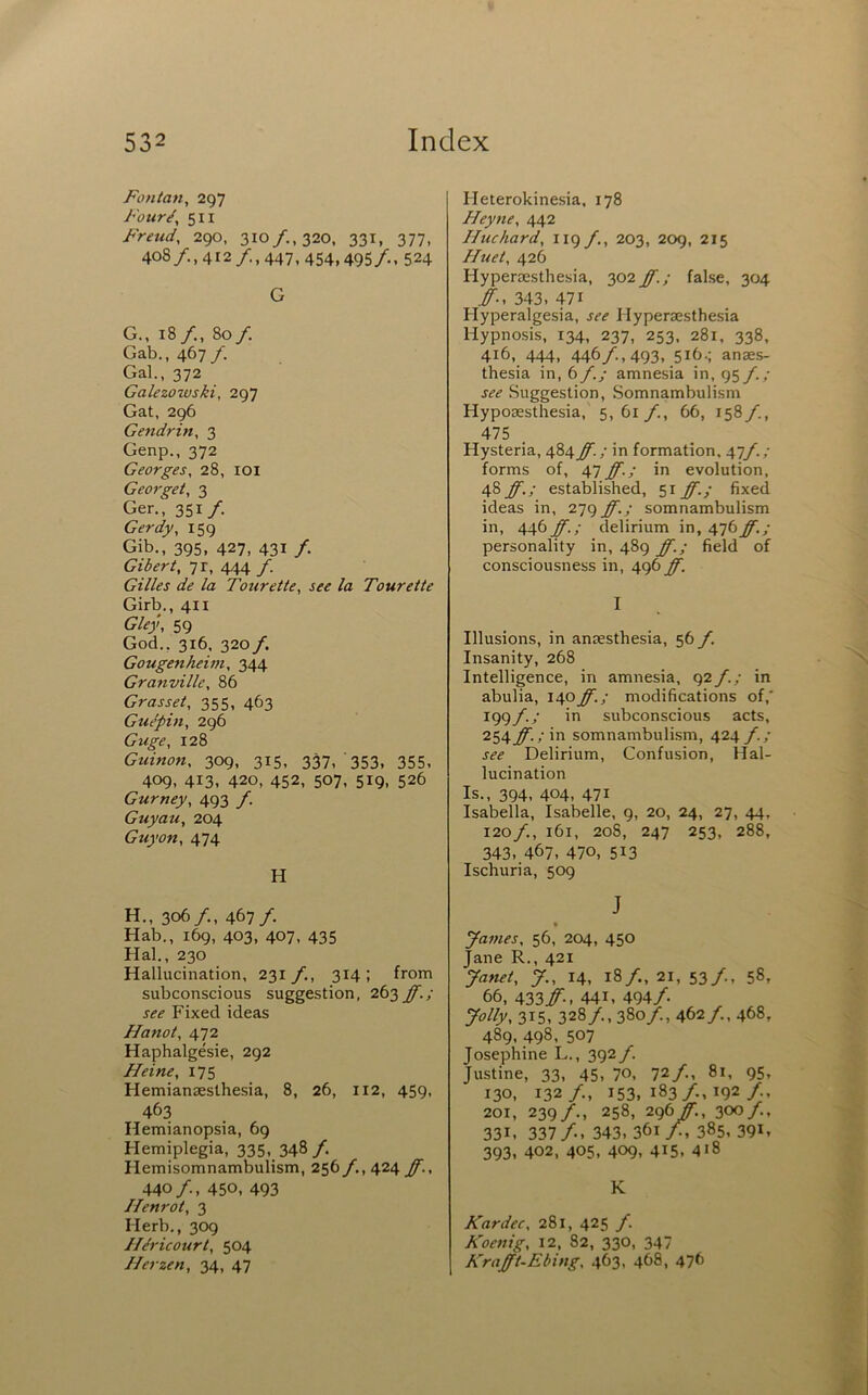 Fonlatt, 297 Four/, 511 Freud, 290. 310/., 320. 331, 377, 408/., 412/., 447, 454,495/,, 524 G G. , isy., 80/. Gab., 467/. Gal., 372 Galezowski, 297 Gat, 296 Gendrin, 3 Genp., 372 Georges, 28, lOI Georget, 3 Ger., 351/. Gerdy, 159 Gib., 395, 427, 431 /. Gibert, 71, 444 f. Gilles de la Tourette, see la Toureite Girb., 411 Gley, 59 God., 316. 320 f, Gougenheim, 344 Granville, 86 Gras set, 355, 463 Gu/pin, 296 Guge, 128 Guinon, 309, 315, 337, 353. 355, 409, 413, 420, 452, 507, 519, 526 Gurney, 493 /. Guyau, 204 Guyon, 474 H H. , 306/., 467/. Hab., 169, 403, 407, 435 Hal., 230 Hallucination, 231 f., 314 ; from subconscious suggestion, 263 ff.; see Fixed ideas Hanot, 472 Haphalgesie, 292 Heine, 175 Hemiansesthesia, 8, 26, 112, 459, 463 Hemianopsia, 69 Hemiplegia, 335,, 348/. Hemisomnambulism, 256/,, 424 ff., 440/., 450, 493 Henrot, 3 Herb., 309 H/ricourt, 504 Herzen, 34, 47 Heterokinesia, 178 Heyne, 442 Hue hard, 119/., 203, 209, 215 Huet, 426 Hyperaesthesia, 302 ff.; false, 304 ff., 343, 471 Hyperalgesia, see Hyperaesthesia Hypnosis, 134, 237, 253. 281, 338, 416, 444, 446/., 493, 516.; anaes- thesia in, 6 f.; amnesia in, 95 f.; see Suggestion, Somnambulism Hypoaesthesia, 5, 61 /., 66, 158/., 475 Hysteria, 484ff.; in formation. 47/./ forms of, 47 ff.; in evolution, 48 ff.; established, 51 ff.; fixed ideas in, 279 ff.; somnambulism in, 446/1; delirium in, 476/.y personality in, 489 ff.; field of consciousness in, 496 ff. I Illusions, in anaesthesia, 56 f. Insanity, 268 Intelligence, in amnesia, 92f.; in abulia, 140/’./ modifications of,' 199/./ in subconscious acts, 254/1 / in somnambulism, 424 f.; see Delirium, Confusion, Hal- lucination Is., 394, 404, 471 Isabella, Isabelle, 9, 20, 24, 27, 44, 120/,, 161, 208, 247 253, 288, 343, 467, 470, 513 Ischuria, 509 J yames, 56, 204, 450 Jane R., 421 Janet, J., 14, 18/., 21, 53/., 58, 66, ^^^ff., 441. 494/ Jolly, 315, 328/., 380/., 462/., 468, 489, 498, 507 Josephine L., 392 f. Justine, 33, 45, 70, 72/, 81, 95, 130, 132/., 153, 183/., 192/.. 201, 239/., 258, 296/., 300/., 331. 337/.. 343, 361/, 385, 39D 393, 402, 405. 409, 415. 418 K Kardec, 281, 425 /. Koenig, 12, 82, 330, 347 Krafft-Ebing, 463, 468, 476