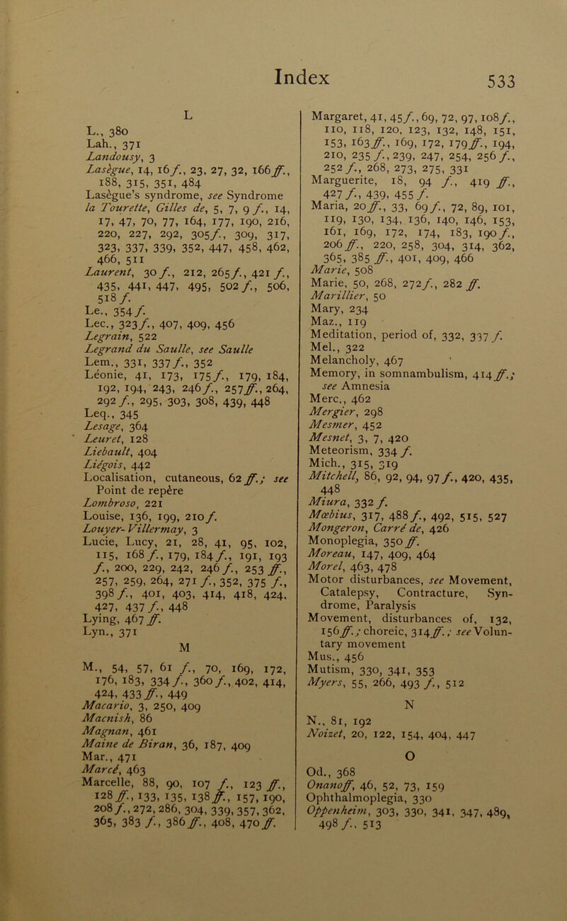 L L. , 380 Lah., 371 Landousy, 3 Lasagne, 14, 16/,, 23. 27, 32, 188, 315, 351, 484 Las^gue’s syndrome, see Syndrome la Tourette, Gilles de, 5, 7, 9/^, 14, 17. 47, 70, 77, 164, 177, 190, 216, 220, 227, 292, 305/., 309, 317, 323, 337, 339, 352, 447, 458, 462, 466, 51I Laurent^ 30/., 212, 265/., 421 435, 441,447, 495, 502/., 506, 518/. Le., 354/. Lee,, 323/., 407, 409, 456 Legrain, 522 Legrand du Saulle, see Saulle Lem., 331, 337/., 352 Leonie, 41, 173, 175/, I79. 184, 192, 194, 243, 246/., 257j^.,264, 292/., 295, 303, 308, 439, 448 Leq., 345 Lesage, 364 Leurei, 128 Liebault, 404 Li^gois, 442 Localisation, cutaneous, 62 ff.; see Point de rep^re Lombroso, 221 Louise, 136, 199, 210 f. Louyer- Villermay, 3 Lucie, Lucy, 21, 28, 41, 95, 102, 115, 168/., 179, 184/., 191, 193 /., 200, 229, 242, 246/., 253 ff., 257, 259, 264, 271/, 352, 375 /., 398/., 401, 403, 414, 418, 424, 427, 437/., 448 Lying, 467 ff. Lyn., 371 M M. , 54, 57, 61 /., 70, 169, 172, 176, 183, 334/, 360/, 402, 414, 424, 433ir., 449 Macario, 3, 250, 409 Macnish^ 86 Magnan, 461 Maine de Biran, 36, 187, 409 Mar., 471 Marcd, 463 Marcelle, 88, 90, 107 /, 12^ ff., 128/:, 133, 135, 138/., 157, 190, 208/., 272, 286, 304, 339, 357, 362, 365, 383 /, 386/:, 408, Alo ff. Margaret, 41, 45/, 69, 72, 97,108/., no, 118, 120, 123, 132, 148, 151, 153, 163/:, 169, 172, I79ir., 194, 210, 235/., 239, 247, 254, 256/., 252/., 268, 273, 275, 331 Marguerite, 18, 94 /, 419 ff.^ 427/., 439, 455/. Maria, 20/., 33, 69/., 72, 89, loi, 119, 130, 134, 136, 140, 146, 153, 161, 169, 172, 174, 183, 190 /., 206/'., 220, 258, 304, 314, 362, 365, 385 /■., 401, 409, 466 Marie, 508 Marie, 50, 268, 2-yif., 282 ff. Marillier, 50 Mary, 234 Maz., 119 Meditation, period of, 332, 337 f. Mel., 322 Melancholy, 467 Memory, in somnambulism, 414^./ see Amnesia Merc., 462 Mergier, 298 Mesmer, 452 Mesnet, 3, 7, 420 Meteorism, 334 f. Mich., 315, 319 Mitchell, 86, 92, 94, 97/., 420, 435, 448 Miura, 332/ Moebius, 317, 488/., 492, 515, 527 Mongeron, Carr^ de, 426 Monoplegia, 350 ff. Moreau, 147, 409, 464 Morel, 463, 478 Motor disturbances, see Movement, Catalepsy, Contracture, Syn- drome, Paralysis Movement, disturbances of, 132, 156/./ choreic, 314/'. .• Volun- tary movement Mus., 456 Mutism, 330, 341, 353 Myers, 55, 266, 493 /, 5I2 N N.. 81, 192 Noizet, 20, 122, 154, 404, 447 O Od., 368 Onanoff, 46, 52, 73, 159 Ophthalmoplegia, 330 Oppenheitn, 303, 330, 341, 347, 489 498/. 513