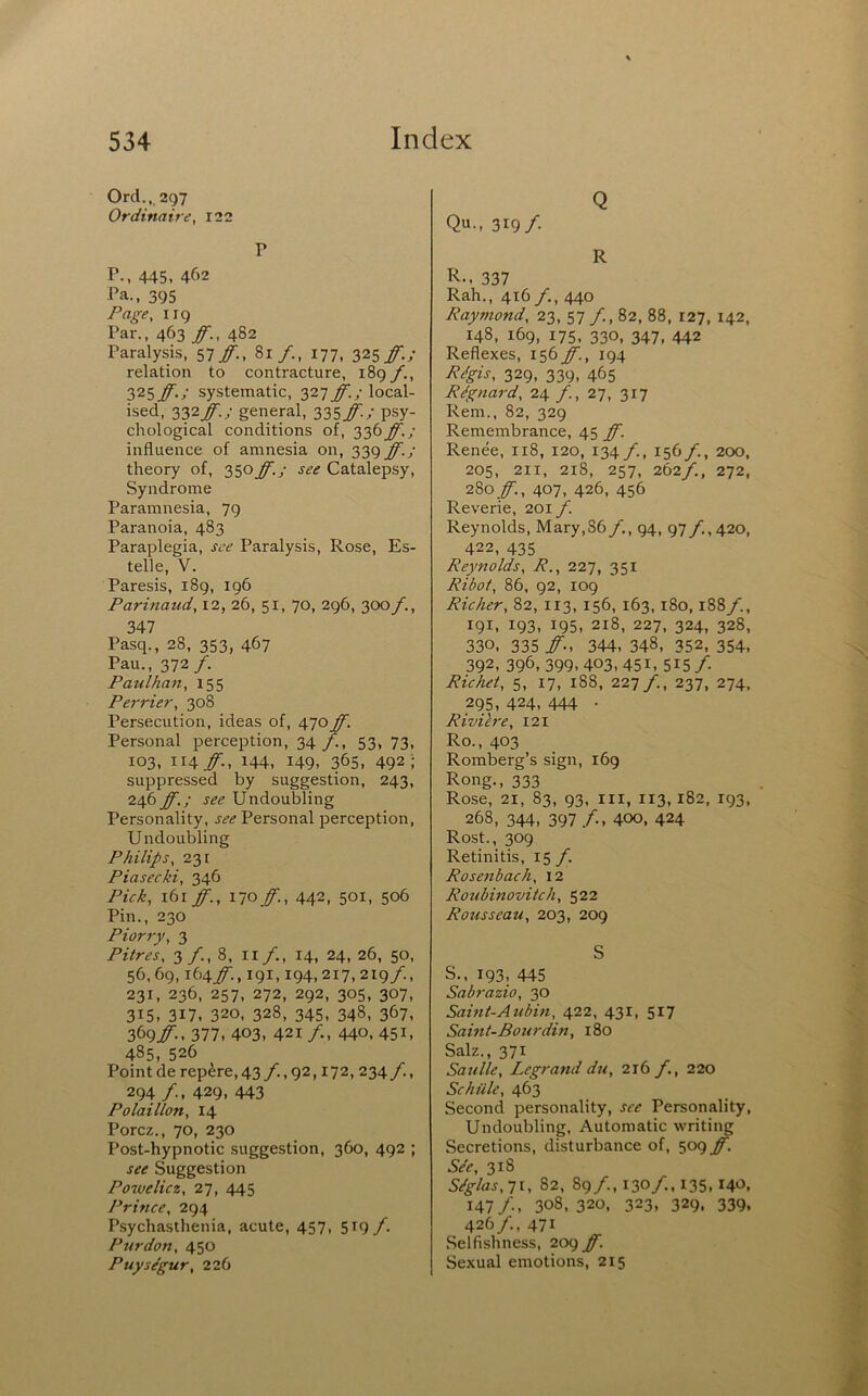 Orel.,, 297 Ordinaire, I22 P P., 445, 462 Pa., 395 Page, 119 Par., 463 ff., 482 Paralysis, 57^., 81/., 177, Zisf-i relation to contracture, 189f., 32s ff.; systematic, 327 ff.; local- ised, 332_^.y general, 335#/ psy- chological conditions of, 336ff.; influence of amnesia on, 339 ff.; theory of, 350 ff.; see Catalepsy, Syndrome Paramnesia, 79 Paranoia, 483 Paraplegia, see Paralysis, Rose, Es- telle, V. Paresis, 189, 196 Parinaud, 12, 26, 51, 70, 296, 300/., 347 Pasq., 28, 353, 467 Pau., 372/. Paulhan, 155 Perrier, 308 Persecution, ideas of, 470ff. Personal perception, 34 /., 53, 73, 103, \\\ff., 144, 149- 365, 492 '; suppressed by suggestion, 243, 246 ff.; see Undoubling Personality, see Personal perception. Undoubling Philips, 231 Piasecki, 346 Pick, \b\ff.,Moff., 442, 501, 506 Pin., 230 Piorry, 3 Pitres, 3 /., 8, ii/., 14, 24, 26, 50, 56,69,164/'., 191,194,217, 219/., 231, 236, 257, 272, 292, 305, 307, 315, 317. 320. 328, 345. 348, 367, 369#-. 377, 403, 421 /., 440. 451, 485, 526 Point de rep^re,43/.,g2,172, 234/., 294 /., 429, 443 Polaillon, 14 Porez., 70, 230 Post-hypnotic suggestion, 360, 492 ; see Suggestion Powelicz, 27, 445 Prince, 294 Psychasthenia, acute, 457, 519 f. Pur don, 450 Puys/gur, 226 Q Qu., 319/ R R-. 337 Rah., 416/., 440 Raymond, 23, 57 /., 82, 88, 127, 142, 148, 169, 175, 330, 347, 442 Reflexes, i^bff., 194 R/gis, 329, 339, 465 R^gnard, 24 /., 27, 317 Rem., 82, 329 Remembrance, 45 ff. Renee, 118, 120, 134 /., 156/., 200, 205, 211, 218, 257, 262/., 272, 2%o ff., 407, 426, 456 Reverie, 201 f. Reynolds, Mary,86/., 94, 97/., 420, 422, 435 Reynolds, R., 227, 351 Ribot, 86, 92, 109 Richer, 82, 113, 156, 163, 180,188/., 191, 193, 195, 218, 227, 324, 328, 330, 335 /■-, 344, 348, 352, 354, 392, 396, 399,403,451, 515/. Richet, 5, 17, 188, 221 f., 237, 274, 295, 424, 444 . Rivilre, 121 Ro., 403 Romberg’s sign, 169 Rong., 333 Rose, 21, 83, 93. Ill, 113,182, 193, 268, 344, 397 /., 400, 424 Rost., 309 Retinitis, 15/^ Rose?ibach, 12 Roubinovitch, 522 Rousseau, 203, 209 S S., 193, 445 Sabrazio, 30 Sahit-Aubin, 422, 431, 517 Sahit-Bourdifi, 180 Salz., 371 Satille, Legrand du, 216 f,, 220 Schule, 463 Second personality, see Personality, Undoubling, Automatic writing Secretions, disturbance of, 509 ff. See, 318 SSglas,i\, 82, 89/., 130/., 135.140. 147 /., 308, 320, 323, 329, 339, 426/., 471 Selfishness, 209 ff. Sexual emotions, 215