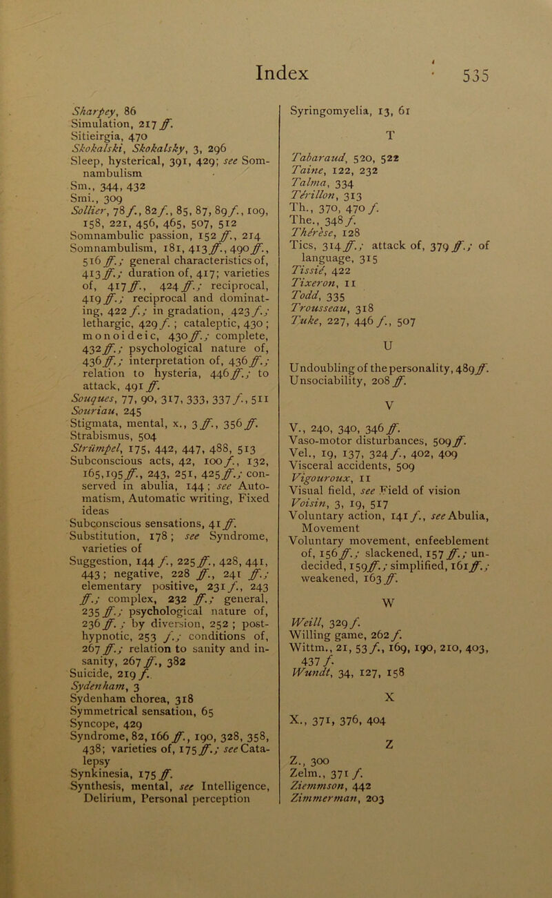 4 Sharpey, 86 Simulation, 2lT ff. Sitieirgia, 470 Skokalski, Skokalsky, 3, 296 Sleep, hysterical, 391, 429; see Som- nambulism ■ ^ Sm., 344, 432 Smi., 309 Sollier, 78/., 82/., 85, 87, 89/., 109, 158, 221, 456, 465, 507, 512 Somnambulic passion, 152 ff., 214 Somnambulism, 181, 413 ff., 490 ff., 516 ff.; general characteristics of, 413^./ duration of, 417; varieties of, \\~iff., \2\ff.; reciprocal, 419 ff.; reciprocal and dominat- ing, 422 /./ in gradation, 423/./ lethargic, 429 f. ; cataleptic, 430 ; monoideic, \y:>ff.; complete, 432ff.; psychological nature of, 436ff.; interpretation of, 436ff.; relation to hysteria, 446ff.; to attack, 491 ff. Souques, 77, 90, 317, 333, 337/., 511 Souriau. 245 Stigmata, mental, x,, q,ff., 356 ff. Strabismus, 504 Striimpel, 175, 442, 447, 488, 513 Subconscious acts, 42, 100 f., 132, 165,igS/., 243. 251, A^S ff-J con- served in abulia, 144; see Auto- matism, Automatic w^riting. Fixed ideas Subconscious sensations, 41 ff. Substitution, 178; see Syndrome, varieties of Suggestion, 144/-, 225/:, 428, 441, 443: negative, 228 ff., 241 ff.; elementary positive, 231 f., 243 ff.; complex, 232 ff.; general, 235 ff.; psychological nature of, 236 ff.; by divei-sion, 252 ; post- hypnotic, 253 /.; conditions of, 267 ff.; relation to sanity and in- sanity, 267 ff., 382 Suicide, 219 f. Sydenham, 3 Sydenham chorea, 318 Symmetrical sensation, 65 Syncope, 429 Syndrome, 82,166 ff., 190, 328, 358, 438; varieties of, iisff.; Cata- lepsy Synkinesia, 175 ff. Synthesis, mental, see Intelligence, Delirium, Personal perception Syringomyelia, 13, 6x T Tabaraud, 520, 522 Taine, 122, 232 Tahna, 334 Tdrillon, 313 Th., 370, 470/ The., 348/. Th&ese, 128 Tics, 31^ ff.; attack of, 379 ff.; of language, 315 Tissid, 422 Tixei'on, ii Todd, 335 Trousseau, 318 Tuke, 227, 446/., 507 U Undoubling of the personality, 489^. Unsociability, 208 ff. V V., 240, 340, 346/■. Vaso-motor disturbances, 509^. Vel., 19, 137, 324/., 402, 409 Visceral accidents, 509 Vigouroux, II Visual field, see .Field of vision Voisin, 3, I9,_ 517 Voluntary action, 141 f., Abulia, Movement Voluntary movement, enfeeblement of, 156 ff.; slackened, 157 ff.; un- decided, I59^.y simplified, 161 ff.; weakened, 163 ff. W Weill, 329 f. Willing game, 262 f. Wittm., 21, 53/., 169, 190, 210, 403, 437/. Wundt, 34, 127, 158 X X., 371, 376, 404 z Z., 300 Zelm., 371 /. Ziemmson, 442 Zimmerman, 203