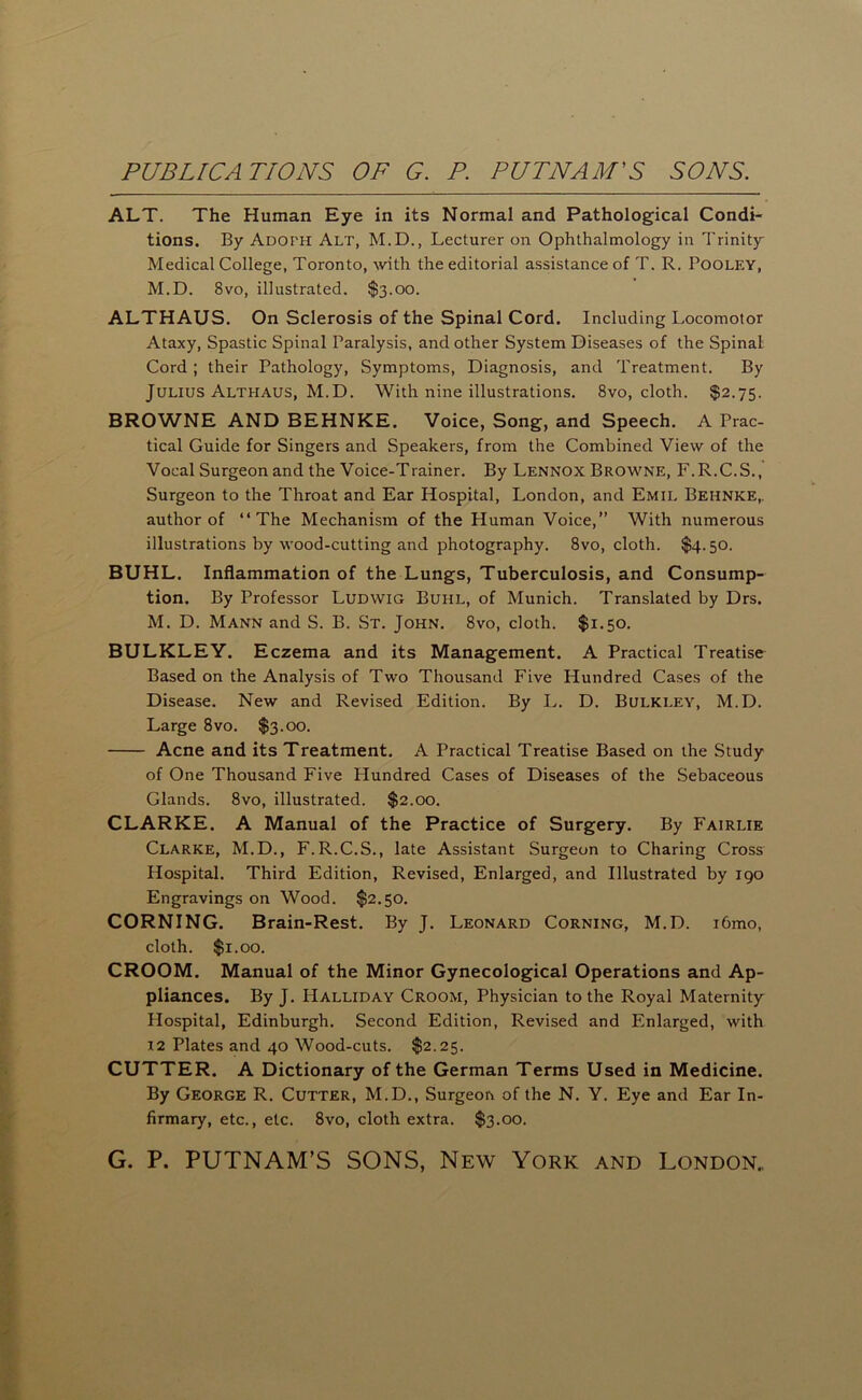 ALT. The Human Eye in its Normal and Pathological Condi- tions. By Adoph Alt, M.D., Lecturer on Ophthalmology in Trinity Medical College, Toronto, with the editorial assistance of T. R. PoOLEY, M.D. 8vo, illustrated. $3.00. ALTHAUS. On Sclerosis of the Spinal Cord. Including Locomotor Ataxy, Spastic Spinal Paralysis, and other System Diseases of the Spinal Cord; their Pathology, Symptoms, Diagnosis, and Treatment. By Julius Althaus, M.D. With nine illustrations. 8vo, cloth. $2.75. BROWNE AND BEHNKE. Voice, Song, and Speech. A Prac- tical Guide for Singers and Speakers, from the Combined View of the Vocal Surgeon and the Voice-Trainer. By Lennox Browne, F.R.C.S., Surgeon to the Throat and Ear Hospital, London, and Emil Behnke,. author of “The Mechanism of the Human Voice,” With numerous illustrations by wood-cutting and photography. 8vo, cloth. $4.50. BUHL. Inflammation of the Lungs, Tuberculosis, and Consump- tion. By Professor Ludwig Buhl, of Munich. Translated by Drs. M. D. Mann and S. B. St. John. 8vo, cloth. $1.50. BULKLEY. Eczema and its Management. A Practical Treatise Based on the Analysis of Two Thousand Five Hundred Cases of the Disease. New and Revised Edition. By L. D. Bulkley, M.D. Large 8vo. $3.00. Acne and its Treatment. A Practical Treatise Based on the Study of One Thousand Five Hundred Cases of Diseases of the Sebaceous Glands. 8vo, illustrated. $2.00. CLARKE. A Manual of the Practice of Surgery. By Fairlie Clarke, M.D., F.R.C.S., late Assistant Surgeon to Charing Cross Hospital. Third Edition, Revised, Enlarged, and Illustrated by 190 Engravings on Wood. $2.50. CORNING. Brain-Rest. By J. Leonard Corning, M.D. i6mo, cloth. $1.00. CROOM. Manual of the Minor Gynecological Operations and Ap- pliances. By J. Halliday Croom, Physician to the Royal Maternity Hospital, Edinburgh. Second Edition, Revised and Enlarged, with 12 Plates and 40 Wood-cuts. $2.25. CUTTER. A Dictionary of the German Terms Used in Medicine. By George R. Cutter, M.D., Surgeon of the N. Y. Eye and Ear In- firmary, etc., etc. 8vo, cloth extra. $3.00.