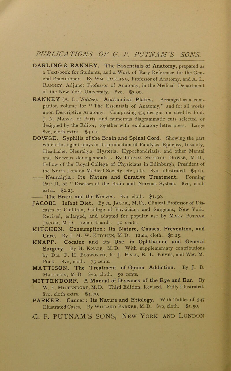 DARLING & RANNEY. The Essentials of Anatomy, prepared as a Text-book for Students, and a Work of Easy Reference for the Gen- eral Practitioner. By Wm. Darling, Professor of Anatomy, and A. L. Ranney, Adjunct Professor of Anatomy, in the Medical Department of the New York University. 8vo. $3,00. RANNEY (A. Y,., Editor). Anatomical Plates, Arranged as a com- panion volume for “ The Essentials of Anatomy,” and for all works upon Descriptive Anatomy. Comprising 439 designs on steel by Prof. J. N. Masse, of Paris, and numerous diagrammatic cuts selected or designed by the Editor, together with explanatory letter-press. Large 8vo, cloth extra. $3.00. DOWSE, Syphilis of the Brain and Spinal Cord. Showing the part which this agent plays in its production of Paralysis, Epilepsy, Insanity, Headache, Neuralgia, Hysteria, Hypochondriasis, and other Mental and Nervous derangements. ■ By Thomas Stretch Dowse, M.D., Fellow of the Royal College of Physicians in Edinburgh, President of the North London Medical Society, etc., etc. 8vo, illustrated. $3.00. Neuralgia: Its Nature and Curative Treatment. Forming Part II. of “ Diseases of the Brain and Nervous System. 8vo, cloth extra. $2.25. The Brain and the Nerves. 8vo, cloth. $1.50. JACOBI. Infant Diet. By A. Jacobi, M.D., Clinical Professor of Dis- eases of Children, College of Physicians and Surgeons, New York. Revised, enlarged, and adapted for popular use by Mary Putnam Jacobi, M.D. i2mo, boards. 50 cents. KITCHEN. Consumption : Its Nature, Causes, Prevention, and Cure. By J. M. W. Kitchen, M.D. i2mo, cloth. $1.25. KNAPP. Cocaine and its Use in Ophthalmic and General Surgery. By H. Knapp, M.D. With supplementary contributions by Drs. F. H. Bosworth, R. J. Hall, E. L. Keyes, and Wm. M. Polk. 8vo, cloth. 75 cents. MATTISON. The Treatment of Opium Addiction. By J. B. Mattison, M.D. 8vo, cloth. 50 cents. MITTENDORF. A Manual of Diseases of the Eye and Ear. By W. F. Mittendorf, M.D. Third Edition, Revised. Fully Illustrated. 8vo, cloth extra. $4.00. PARKER. Cancer: Its Nature and Etiology. With Tables of 397 Illustrated Cases. By Willard Parker, M.D. 8vo, cloth. $1.50.