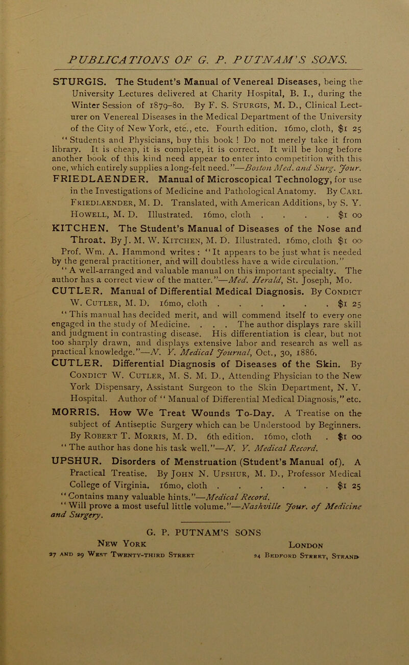 STURGIS. The Student’s Manual of Venereal Diseases, being the University Lectures delivered at Charity Hospital, B. I., during the Winter Session of 1879-80. By F. S. Sturgis, M. D., Clinical Lect- urer on Venereal Diseases in the Medical Department of the University of the City of New York, etc., etc. Fourth edition. i6mo, cloth, $i 25 “ Students and Physicians, buy this book ! Do not merely take it from library. It is cheap, it is complete, it is correct. It will be long before another book of this kind need appear to enter into competition with this one, which entirely supplies a long-felt need.”—Boston Med. and Surg. your. FRIEDLAENDER. Manual of Microscopical Technology, for use in the Investigations of Medicine and Pathological Anatomy. By Carl Friedlaender, M. D. Translated, with American Additions, by S. Y. Howell, M. D. Illustrated. i6mo, cloth . . . . $i 00 KITCHEN. The Student’s Manual of Diseases of the Nose and Throat. By J. M. W. Kitchen, M. D. Illustrated. i6mo, cloth $i OO' Prof. Wm. A. Hammond writes : “It appears to be just what is needed by the general practitioner, and will doubtless have a wide circulation.” “ A well-arranged and valuable manual on this important specialty. The author has a correct view of the matter.”—Med. Herald, St. Joseph, Mo. CUTLER. Manual of Differential Medical Diagnosis. By Condict W. Cutler, M. D. i6mo, cloth $i 25 “ This manual has decided merit, and will commend itself to everyone engaged in the study of Medicine. . . . The author displays rare skill and judgment in contrasting disease. His differentiation is clear, but not too sharply drawn, and displays extensive labor and research as well as practical knowledge.”—N. Y. Medical Journal, Oct., 30, 1886. CUTLER. Differential Diagnosis of Diseases of the Skin. By Condict W. Cutler, M. S. M. D., Attending Physician to the New York Dispensary, Assistant Surgeon to the Skin Department, N. Y. Hospital. Author of “ Manual of Differential Medical Diagnosis,” etc. MORRIS. How We Treat Wounds To-Day. A Treatise on the subject of Antiseptic Surgery which can be Understood by Beginners. By Robert T. Morris, M. D, 6th edition. i6mo, cloth . $i 00 “ The author has done his task well.”—N. Y. Medical Record. UPSHUR. Disorders of Menstruation (Student’s Manual of). A Practical Treatise. By John N. Upshur, M. D., Professor Medical College of Virginia. i6mo, cloth $i 25 “ Contains many valuable hints.”—Medical Record. “ Will prove a most useful little volume.”—Nashville Jour, of Medicine and Surgery. G. P. PUTNAM’S New York 37 AKD 29 West Twenty-third Street SONS London 94 Bedford Street, Strani>