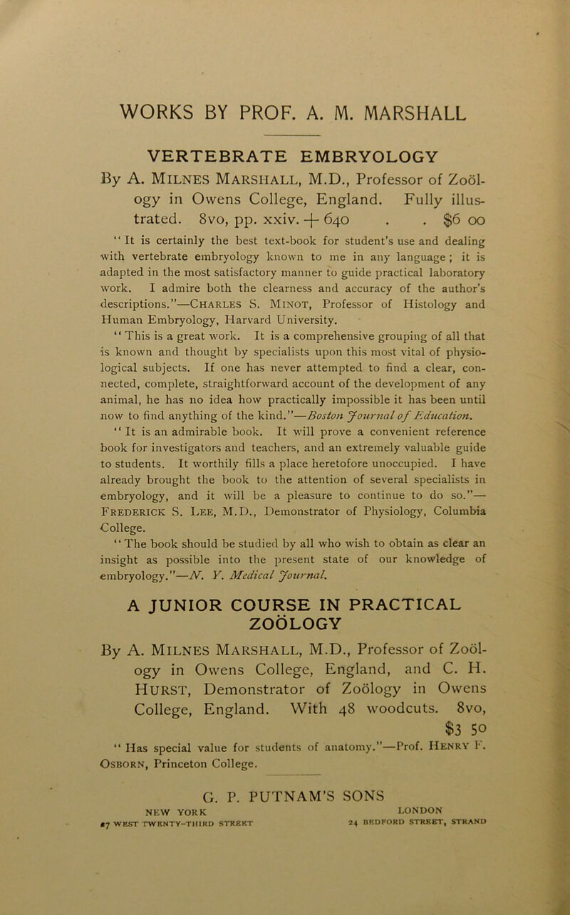 WORKS BY PROF. A. M. MARSHALL VERTEBRATE EMBRYOLOGY By A. Milnes Marshall, M.D., Professor of Zool- ogy in Owens College, England. Fully illus- trated. 8vo, pp. xxiv. -[- 640 . . $6 00 “It is certainly the best text-book for student’s use and dealing with vertebrate embryology known to me in any language ; it is adapted in the most satisfactory manner to guide practical laboratory w'ork. I admire both the clearness and accuracy of the author’s descriptions.”—Charles S. Minot, Professor of Histology and Human Embryology, liarvard University. “ This is a great work. It is a comprehensive grouping of all that is known and thought by specialists upon this most vital of physio- logical subjects. If one has never attempted to find a clear, con- nected, complete, straightforward account of the development of any animal, he has no idea how practically impossible it has been until now to find anything of the kind.”—Boston yournal of Education. “It is an admirable book. It w'ill prove a convenient reference book for investigators and teachers, and an extremely valuable guide to students. It worthily fills a place heretofore unoccupied. I have already brought the book to the attention of several specialists in embryology, and it will be a pleasure to continue to do so.”— Frederick S. Lee, M.D., Demonstrator of Physiology, Columbia College. “ The book should be studied by all who wish to obtain as clear an insight as possible into the present state of our knowledge of embryology.”—N. V. Medical fournal. A JUNIOR COURSE IN PRACTICAL ZOOLOGY By A. Milnes Marshall, M.D., Professor of Zool- ogy in Owens College, England, and C. H. Hurst, Demonstrator of Zoology in Owens College, England. With 48 woodcuts. 8vo, $3 50 “ Has special value for students of anatomy.”—Prof. Henry I. Osborn, Princeton College. G. P. PUTNAM’S SONS NEW YORK LONDON *7 WEST TWRNTY-TUIRD STREET 24 BRDRORD STREET, STRAND