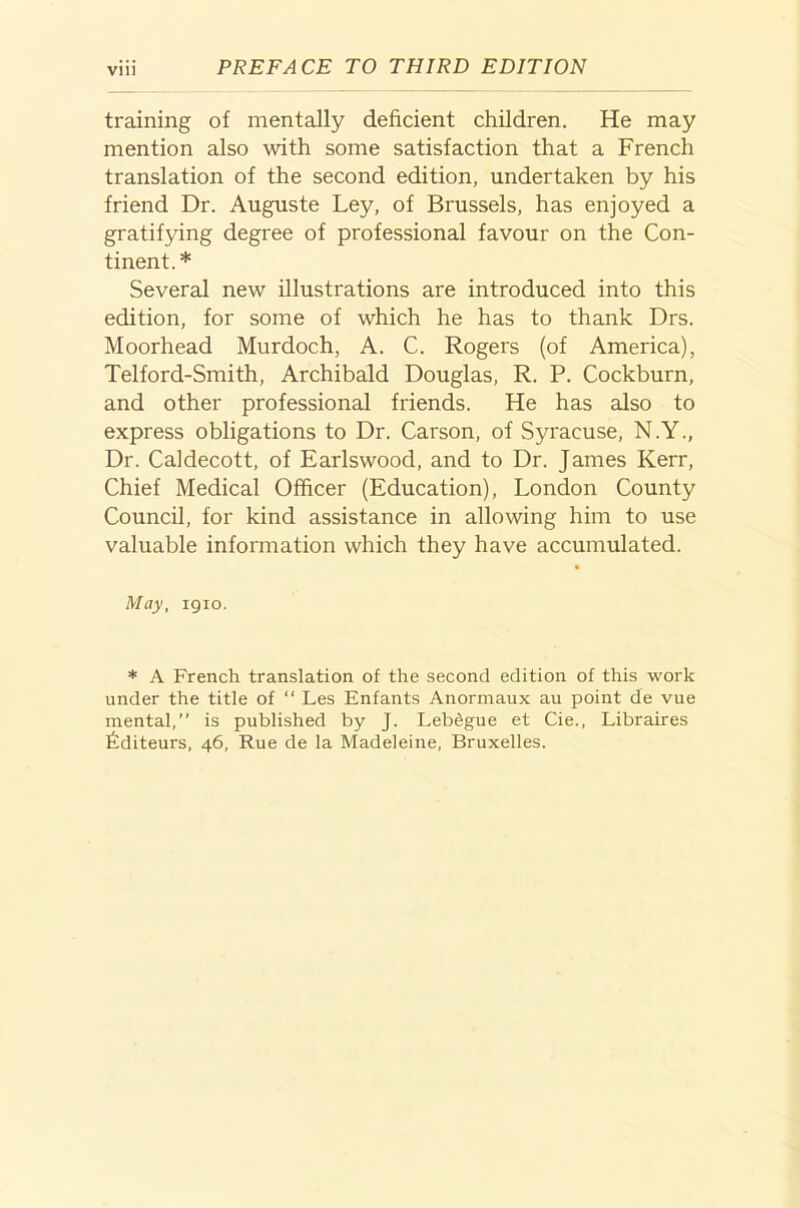 training of mentally deficient children. He may mention also with some satisfaction that a French translation of the second edition, undertaken by his friend Dr. Auguste Ley, of Brussels, has enjoyed a gratifying degree of professional favour on the Con- tinent.* Several new illustrations are introduced into this edition, for some of which he has to thank Drs. Moorhead Murdoch, A. C. Rogers (of America), Telford-Smith, Archibald Douglas, R. P. Cockburn, and other professional friends. He has also to express obligations to Dr. Carson, of Syracuse, N.Y., Dr. Caldecott, of Earlswood, and to Dr. James Kerr, Chief Medical Officer (Education), London County Council, for kind assistance in allowing him to use valuable information which they have accumulated. May, igio. * A French translation of the second edition of this work under the title of “ Les Enfants Anormaux au point de vue mental,” is published by J. Lebegue et Cie., Libraires Lditeurs, 46, Rue de la Madeleine, Bruxelles.