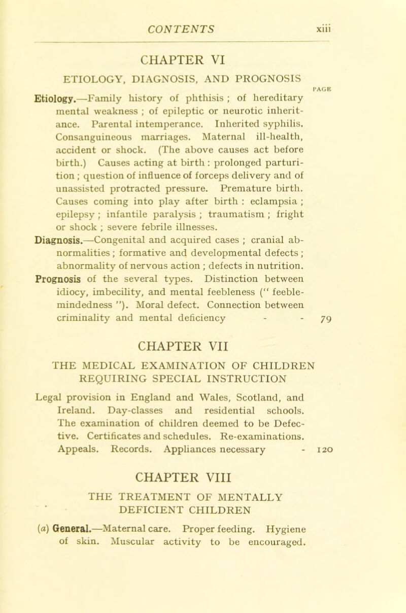 CHAPTER VI ETIOLOGY, DIAGNOSIS, AND PROGNOSIS PAGE Etiology.—Family history of phthisis ; of hereditary mental weakness ; of epileptic or neurotic inherit- ance. Parental intemperance. Inherited syphilis. Consanguineous marriages. Maternal ill-health, accident or shock. (The above causes act before birth.) Causes acting at birth : prolonged parturi- tion ; question of influence of forceps delivery and of unassisted protracted pressure. Premature birth. Causes coming into play after birth : eclampsia ; epilepsy ; infantile paralysis ; traumatism ; fright or shock ; severe febrile illnesses. Diagnosis.—Congenital and acquired cases ; cranial ab- normalities ; formative and developmental defects; abnormahty of nervous action ; defects in nutrition. Prognosis of the several types. Distinction between idiocy, imbecility, and mental feebleness ( feeble- mindedness ”). Moral defect. Connection between criminality and mental deficiency - - 79 CHAPTER VII THE MEDICAL EXAMINATION OF CHILDREN REQUIRING SPECIAL INSTRUCTION Legal provision in England and Wales, Scotland, and Ireland. Day-classes and residential schools. The examination of children deemed to be Defec- tive. Certificates and schedules. Re-examinations. Appeals. Records. Apphances necessary - 120 CHAPTER VIII THE TREATMENT OF MENTALLY DEFICIENT CHILDREN (a) General.—Maternal care. Proper feeding. Hygiene of skin. Muscular activity to be encouraged.