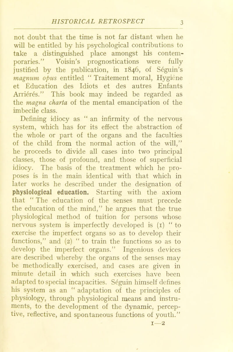 not doubt that the time is not far distant when he will be entitled by his psychological contributions to take a distinguished place amongst his contem- poraries.” Voisin’s prognostications were fully justified by the publication, in 1846, of Seguin’s magnum opus entitled “ Traitement moral, Hygiene et Education des Idiots et des autres Enfants Arrieres.” This book may indeed be regarded as the magna charta of the mental emancipation of the imbecile class. Defining idiocy as ‘‘an infirmity of the nervous system, which has for its effect the abstraction of the whole or part of the organs and the faculties of the child from the normal action of the will,” he proceeds to divide all cases into two principal classes, those of profound, and those of superficial idiocy. The basis of the treatment which he pro- poses is in the main identical with that which in later works he described under the designation of physiological education. Starting with the axiom that ‘‘ The education of the senses must precede the education of the mind,” he argues that the true physiological method of tuition for persons whose nervous system is imperfectly developed is (i) ‘‘ to exercise the imperfect organs so as to develop their functions,” and (2) ‘‘ to train the functions so as to develop the imperfect organs.” Ingenious devices are described whereby the organs of the senses may be methodically exercised, and cases are given in minute detail in which such exercises have been adapted to special incapacities. Seguin himself defines his system as an ‘‘ adaptation of the principles of physiology, through physiological means and instru- ments, to the development of the dynamic, percep- tive, reflective, and spontaneous functions of youth.” I—2