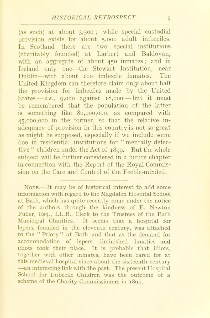 (as such) at about 3,500 ; while special custodial provision exists for about 5,000 adult imbeciles. In Scotland there are two special institutions (charitably founded) at Larbert and Baldovan, ^vith an aggregate of about 450 inmates ; and in Ireland only one—the Stewart Institution, near Dublin—with about 100 imbecile inmates. The United Kingdom can therefore claim only about half the provision for imbeciles made by the United States — i.e., 9,000 against 18,000 — but it must be remembered that the population of the latter is something like 80,000,000, as compared with 45,000,000 in the former, so that the relative in- adequacy of provision in this country is not so great as might be supposed, especially if we include some 600 in residential institutions for “ mentally defec- tive ” children under the Act of 1899. But the whole subject will be further considered in a future chapter in connection with the Report of the Royal Commis- sion on the Care and Control of the Feeble-minded. Note.—It may be of historical interest to add some information with regard to the Magdalen Hospital School at Bath, which has quite recently come under the notice of the authors through the kindness of E. Newton Fuller, Esq., LL.B., Clerk to the Trustees of the Bath Municipal Charities. It seems that a hospital for lepers, founded in the eleventh century, was attached to the “Priory” at Bath, and that as the demand for accommodation of lepers diminished, lunatics and idiots took their place. It is probable that idiots, together with other inmates, have been cared for at this medieval hospital since about the sixteenth century —an interesting link with the past. The present Hospital School for Imbecile Children was the outcome of a scheme of the Charity Commissioners in 1894.