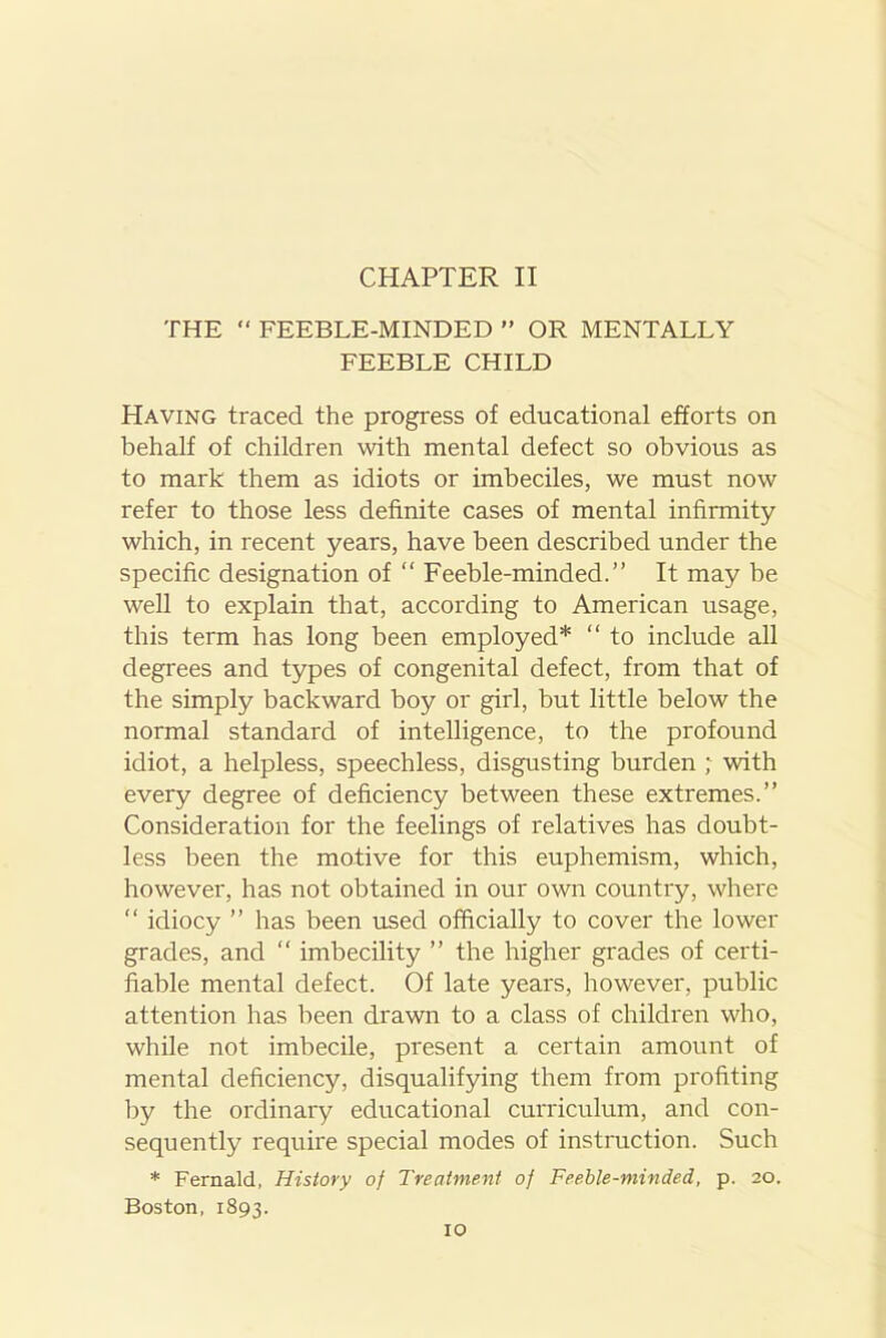 CHAPTER II THE “ FEEBLE-MINDED ” OR MENTALLY FEEBLE CHILD Having traced the progress of educational efforts on behalf of children with mental defect so obvious as to mark them as idiots or imbeciles, we must now refer to those less definite cases of mental infirmity which, in recent years, have been described under the specific designation of “ Feeble-minded.” It may be well to explain that, according to American usage, this term has long been employed* “ to include all degrees and types of congenital defect, from that of the simply backward boy or girl, but little below the normal standard of intelligence, to the profound idiot, a helpless, speechless, disgusting burden ; with every degree of deficiency between these extremes.” Consideration for the feelings of relatives has doubt- less been the motive for this euphemism, which, however, has not obtained in our own country, where “ idiocy ” has been used officially to cover the lower grades, and “ imbecility ” the higher grades of certi- fiable mental defect. Of late years, however, public attention has been drawn to a class of children who, while not imbecile, present a certain amount of mental deficiency, disqualifying them from profiting by the ordinaiy educational curriculum, and con- sequently require special modes of instruction. Such * Fernald, History of Treatment of Feeble-minded, p. 20. Boston. 1893.