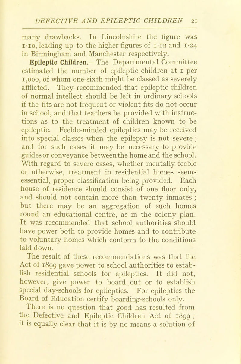 many drawbacks. In Lincolnshire the figure was i-io, leading up to the higher figures of i-i2 and 1-24 in Birmingham and Manchester respectively. Epileptic Children.—^The Departmental Committee estimated the number of epileptic children at i per 1,000, of whom one-sixth might be classed as severely afflicted. They recommended that epileptic children of normal intellect should be left in ordinary schools if the fits are not frequent or violent fits do not occur in school, and that teachers be provided with instruc- tions as to the treatment of children known to be epileptic. Feeble-minded epileptics may be received into special classes when the epilepsy is not severe ; and for such cases it may be necessary to provide guides or conveyance between the home and the school. With regard to severe cases, whether mentally feeble or otherwise, treatment in residential homes seems essential, proper classification being provided. Each house of residence should consist of one floor only, and should not contain more than twenty inmates ; but there may be an aggregation of such homes round an educational centre, as in the colony plan. It was recommended that school authorities should have power both to provide homes and to contribute to voluntary homes which conform to the conditions laid down. The result of these recommendations was that the Act of 1899 gave power to school authorities to estab- lish residential schools for epileptics. It did not, however, give power to board out or to establish special day-schools for epileptics. For epileptics the Board of Education certify boarding-schools only. There is no question that good has resulted from the Defective and Epileptic Children Act of 1899 ; it is equally clear that it is by no means a solution of
