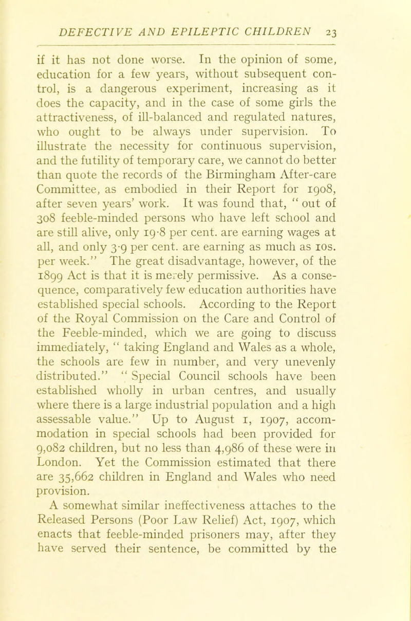 if it has not done worse. In the opinion of some, education for a few years, without subsequent con- trol, is a dangerous experiment, increasing as it does the capacity, and in the case of some girls the attractiveness, of ill-balanced and regulated natures, who ought to be always under supervision. To illustrate the necessity for continuous supervision, and the futility of temporary care, we cannot do better than quote the records of the Birmingham After-care Committee, as embodied in their Report for 1908, after seven years’ work. It was found that, “ out of 308 feeble-minded persons who have left school and are stiU alive, only ig-8 per cent, are earning wages at all, and only 3-9 per cent, are earning as much as los. per week.” The great disadvantage, however, of the 1899 Act is that it is merely permissive. As a conse- quence, comparatively few education authorities have established special schools. According to the Report of the Royal Commission on the Care and Control of the Feeble-minded, which we are going to discuss immediately, “ taking England and Wales as a whole, the schools are few in number, and very unevenly distributed.” ‘‘ Special Council schools have been established wholly in urban centres, and usually where there is a large industrial population and a high assessable value.” Up to August i, 1907, accom- modation in special schools had been provided for 9,082 children, but no less than 4,986 of these were in London. Yet the Commission estimated that there 3-re 35,662 children in England and Wales who need provision. A somewhat similar ineffectiveness attaches to the Released Persons (Poor Law Relief) Act, 1907, which enacts that feeble-minded prisoners may, after they have served their sentence, be committed by the