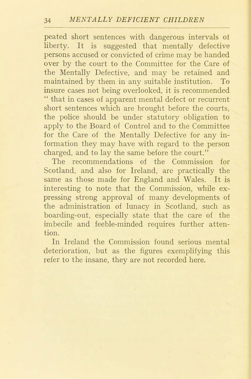 peated short sentences with dangerous intervals ol liberty. It is suggested that mentally defective persons accused or convicted of crime may be handed over by the court to the Committee for the Care of the Mentally Defective, and may be retained and maintained by them in any suitable institution. To insure cases not being overlooked, it is recommended “ that in cases of apparent mental defect or recurrent short sentences which are brought before the courts, the police should be under statutory obligation to apply to the Board of Control and to the Committee for the Care of the Mentally Defective for any in- fonnation they may have with regard to the person charged, and to lay the same before the court.” The recommendations of the Commission for Scotland, and also for Ireland, are practically the same as those made for England and Wales. It is interesting to note that the Commission, while ex- pressing strong approval of many developments of the administration of lunacy in Scotland, such as boarding-out, especially state that the care of the imbecile and feeble-minded requires further atten- tion. In Ireland the Commission found serious mental deterioration, but as the figures exemplifying this refer to the insane, they are not recorded here.