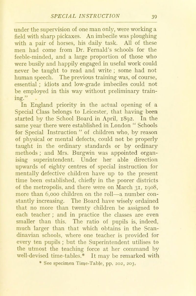 under the supervision of one man only, were working a field with sharp pickaxes. An imbecile was ploughing with a pair of horses, his daily task. All of these men had come from Dr. Fernald’s schools for the feeble-minded, and a large proportion of those who were busily and happily engaged in useful work could never be taught to read and write ; some had not human speech. The previous training was, of course, essential ; idiots and low-grade imbeciles could not be employed in this way without preliminary train- ing. In England priority in the actual opening of a Special Class belongs to Leicester, that having been started by the School Board in April, 1892. In the same year there were established in London “ Schools for Special Instruction ” of children who, by reason of physical or mental defects, could not be properly taught in the ordinary standards or by ordinary methods ; and Mrs. Burgwin was appointed organ- ising superintendent. Under her able direction upwards of eighty centres of special instruction for mentally defective children have up to the present time been established, chiefly in the poorer districts of the metropolis, and there were on March 31, 1908, more than 6,000 children on the roll—a number con- stantly increasing. The Board have wisely ordained that no more than twenty children be assigned to each teacher ; and in practice the classes are even smaller than this. The ratio of pupils is, indeed, much larger than that which obtains in the Scan- dinavian schools, where one teacher is provided for every ten pupils ; but the Superintendent utilises to the utmost the teaching force at her command by well-devised time-tables.* It may be remarked with * See specimen Time-Table, pp, 202, 203,