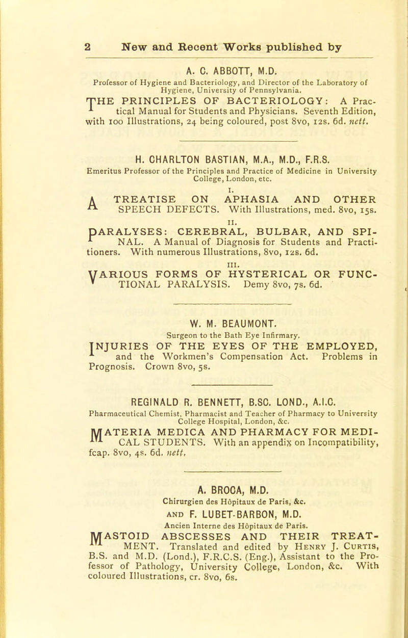 A. C. ABBOTT, M.D. Professor of Hygiene and Bacteriology, and Director of the Laboratory of Hygiene, University of Pennsylvania. THE PRINCIPLES OF BACTERIOLOGY: A Prac- tical Manual for Students and Physicians. Seventh Edition, with 100 Illustrations, 24 being coloured, post 8vo, 12s. 6d. nett. H. CHARLTON BASTIAN, M.A., M.D., F.R.S. Emeritus Professor of the Principles and Practice of Medicine in University College, London, etc. I. A TREATISE ON APHASIA AND OTHER SPEECH DEFECTS. With Illustrations, med. 8vo, 15s. II. PARALYSES: CEREBRAL, BULBAR, AND SPI- NAL. A Manual of Diagnosis for Students and Practi- tioners. With numerous Illustrations, 8vo, 12s. 6d. III. VARIOUS FORMS OF HYSTERICAL OR FUNC- ' TIONAL PARALYSIS. Demy 8vo, 7s. 6d. W. M. BEAUMONT. Surgeon to the Bath Eye Infirmary. INJURIES OF THE EYES OF THE EMPLOYED, and the Workmen’s Compensation Act. Problems in Prognosis. Crown 8vo, 5s. REGINALD R. BENNETT, B.SC. LOND., A.I.C. Pharmaceutical Chemist. Pharmacist and Teacher of Pharmacy to University College Hospital, London, &c. MATERIA MEDICA AND PHARMACY FOR MEDI- CAL STUDENTS, With an appendix on Incompatibility, fcap. 8vo, 4s. 6d. nett, A. BROCA, M.D. Chirurgien des Hopitaux de Paris, &c. AND F. LUBET-BARBON, M.D. Ancien Interne des Hopitaux de Paris. MASTOID ABSCESSES AND THEIR TREAT- MENT. Translated and edited by Henry J. Curtis, B.S. and M.D. (Lond.), F.R.C.S. (Eng.), Assistant to the Pro- fessor of Pathology, University College, London, &c. With coloured Illustrations, cr. 8vo, 6s,