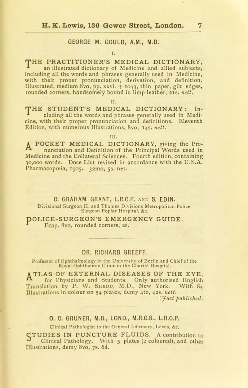 GEORGE M. GOULD, A.M., M.D. I. iPHE PRACTITIONER’S MEDICAL DICTIONARY, an illustrated dictionary of Medicine and allied subjects, including all the words and phrases generally used in Medicine, with their proper pronunciation, derivation, and definition. Illustrated, medium 8vo, pp. xxvi. + 1043, thin paper, gilt edges, rounded corners, handsomely bound in limp leather, 21s. nett. II. 'THE STUDENT’S MEDICAL DICTIONARY : In- eluding all the words and phrases generally used in Medi- cine, with their proper pronunciation and definitions. Eleventh Edition, with numerous Illustrations, 8vo, 14s. nett. III. A POCKET MEDICAL DICTIONARY, giving the Pro- “ nunciation and Definition of the Principal Words used in Medicine and the Collateral Sciences. Fourth edition, containing 30,000 words. Dose List revised in accordance with the U.S.A. Pharmacopoeia, 1905. 32mo, 5s. net. C. GRAHAM GRANT, LR.C.P. and S. EDIN. Divisional Surgeon H. and Thames Divisions Metropolitan Police, Surgeon Poplar Hospital, &c. P OLICE-SURGEON’S EMERGENCY GUIDE. Fcap. 8vo, rounded corners, 2s. DR. RICHARD GREEFF. Professor of Ophthalmology in the University of Berlin and Chief of the Royal Ophthalmic Clinic in the Charite Hospital. ATLAS OF EXTERNAL DISEASES OF THE EYE, for Physicians and Students. Only authorised English Translation by P. W. Shedd, M.D., New York. With 84 Illustrations in colour on 54 plates, demy 4to, 42s. nett. published. 0. C. GRUNER, M.B., LOND., M.R.C.S., LR.C.P. Clinical Pathologist to the General Infirmary, Leeds, &c. CTUDIES IN PUNCTURE FLUIDS. A contribution to ^ Clinical Pathology. With 5 plates (2 coloured), and other Illustrations, demy 8vo, 7s. 6d.
