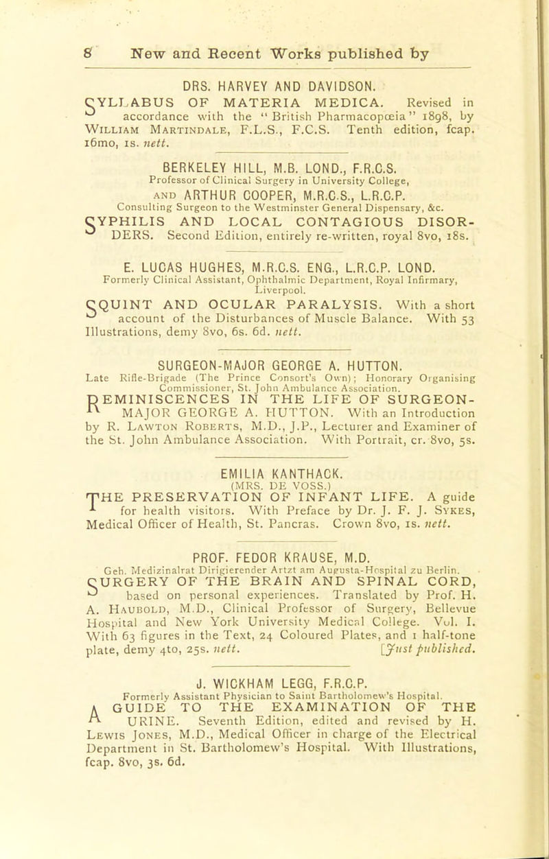 DRS. HARVEY AND DAVIDSON. CYLI.A.BUS OF MATERIA MEDICA. Revised in accordance with the “British Pharmacopoeia” 1898, by William Martindale, F.L.S., F.C.S. Tenth edition, fcap. i6mo, IS. 7iett. BERKELEY HILL, M.B. LOND., F.R.C.S. Professor of Clinical Surgery in University College, AND ARTHUR COOPER, M.R.C.S., LR.C.P. Consulting Surgeon to the Westminster General Dispensary, &c. CYPHILIS AND LOCAL CONTAGIOUS DISOR- DERS. Second Edition, entirely re-written, royal 8vo, i8s. E. LUCAS HUGHES, M.R.C.S. ENG., LR.C.P. LOND. Formerly Clinical Assistant, Ophthalmic Department, Royal Infirmary, Liverpool. CQUINT AND OCULAR PARALYSIS. With a short account of the Disturbances of Muscle Balance. With 53 Illustrations, demy 8vo, 6s. 6d. nett. SURGEON-MAJOR GEORGE A. HUTTON. Late Rifle-Brigade (The Prince Consort’s Own); Honorary Organising Commissioner, St. John Ambulance Association. p EMINISCENCES IN THE LIFE OF SURGEON- MAJOR GEORGE A. PIUTTON. With an Introduction by R. Lawton Roberts, M.D., J.P., Lecturer and Examiner of the St. John Ambulance Association. With Portrait, cr. 8vo, 5s. EMILIA KANTHACK. (MRS. DE VOSS.) T'HE PRESERVATION OF INFANT LIFE. A guide ^ for health visitois. With Preface by Dr. J. F. J. Sykes, Medical Officer of Health, St. Pancras. Crown 8vo, is. nett. PROF. FEDOR KRAUSE, M.D. Geh. Medizinalrat Dirigierender Artzt am Augusta-Hospital zu Berlin. CURGERY OF THE BRAIN AND SPINAL CORD, based on personal experiences. Translated by Prof. H. A. Haubold, M.D., Clinical Professor of Surgery, Bellevue Hospital and New York University Medical College. Vol. I. With 63 figures in the Text, 24 Coloured Plates, and i half-tone plate, demy 4to, 25s. nett. I3^><st published. J. WICKHAM LEGG, F.R.C.P. Formerly Assistant Physician to Saint Bartholomew’s Hospital. A GUIDE TO THE EXAMINATION OF THE ^ URINE. Seventh Edition, edited and revised by H. Lewis Jones, M.D., Medical Officer in charge of the Electrical Department in St. Bartholomew’s Hospital. With Illustrations, fcap. 8vo, 3s. 6d.