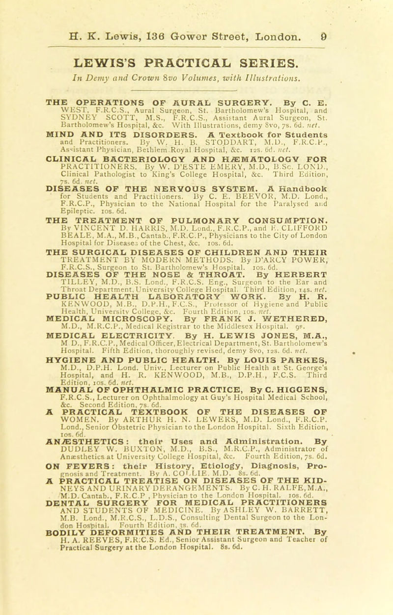 LEWIS’S PRACTICAL SERIES. In Demy and Crown 8vo Volumes, with Illustrations. THE OPERATIONS OF AURAL SURGERY. By C. E. WKST, F.R.C.S., Aural Surgeon, St. Bartholomew’s Hospital, and SYDNEY SCOTT, M.S., F.R.C.S., Assistant Aural Surgeon, St. Bartholomew’s Hospital, &c. With Illustrations, demy 8vo, ys. 6d. net. MIND AND ITS DISORDERS. A Textbook for Students and Practitioners. By W. H. B. STODDART, M.U., F.R.C.P., As'istant Physician. Bethlem Royal Hospital, &c. 12s. 6d. net. CLINICAL BACTERIOLOGY AND HiEMATOLOGV FOR PRACTITIONERS. By W. D’ESTE EMERY, M.D., B.Sc. LOND., Clinical Pathologist to King’s College Hospital, &c. Third Edition, 7s. 6d. net. DISEASES OF THE NERVOUS SYSTEM. A Handbook for Students and Practitioners. 15y C. E. BEEVOR, M.D. Lond., F.R.C.P., Physician to the National Hospital for the Paralysed and Epileptic. los. 6d. THE TREATMENT OP PULMONARY CONSUMPTION. By VINCENT D. HARRIS. M.D. Lond., F.K.C.P., and K. CLIFFORD BEALE, M.A., M.B., Cantab., F.R.C.P., Physicians to the City of London Hospital for Diseases of the Chest, &c. los. 6d. THE SURGICAL DISEASES OF CHILDREN AND THEIR TREATMENT BY MODERN METHODS. By D’ARCY POWER, F.R.C.S., Surgeon to St. Bartholomew's Hospital. los. 6d. DISEASES OP THE NOSE & THROAT. By HERBERT TILLEY, M.D., B.S. Lond., F.R.C.S. Eng., Surgeon to the Ear and Throat Department. University College Hospital. Third Edition, 14s. net. PUBLIC HEALTH LABORATORY WORK. By H. R. KENWOOD, M.B., D.P.H., F.C.S., Proiessor of Hygiene and Public Health, University College, &c. Fourth Edition, los. net. MEDICAL MICROSCOPY. By FRANK J. WETHERED, M.D., M.R.C.P., Medical Registrar to the Middlesex Hospital, gs. MEDICAL ELECTRICITY. By H. LEWIS JONES, M.A., M D., F.R.C.P., Medical Officer, Electrical Department, St. Bartholomew's Hospital. Fifth Edition, thoroughly revised, demy 8vo, 12s. 6d. net. HYGIENE AND PUBLIC HEALTH. By LOUIS PARKES, M.D., D.P.H. Lond. Univ., Lecturer on Public Health at St. George’s Hospital, and H. R. KENWOOD, M.B., D.P.H , F.C.S. Third Edition, los. 6d. net. MANUAL OF OPHTHALMIC PRACTICE, By C. HIGGENS, F.R.C.S., Lecturer on Ophthalmology at Guy’s Hospital Medical School, &c. Second Edition. 7s. 6d. A PRACTICAL TEXTBOOK OF THE DISEASES OP WOMEN. By ARTHUR H. N. LEWERS, M.D. Lond., F.R.C.P. Lond., Senior Obstetric Physician to the London Hospital. Sixth Edition, los. fid. AN.ffiSTHETICS; their Uses and Administration. By DUDLEY W. BUXTON, M.D., B.S., M.R.C.P., Administrator of Anaesthetics at University College Hospital, &c. Fourth Edition, 7s. fid. ON FEVERS: their History, Etiology, Diagnosis, Pro- gnosis and Treatment. Bv A. CO I .LIE. M.D. 8s. fid. A PRACTICAL TREA’TISE ON DISEASES OF THE KID- NEYS AND URINARY DERANGEMENTS. By C. H. RALFE,M.A., M.D. Cantab., F.R.C.P , Physician to the London Hospital. los. fid. DENTAL SURGERY FOR MEDICAL PRACTITIONERS AND STUDENTS OF MEDICINE. By ASHLEY W. BARRETT, M.B. Lond., M.R.C.S., L.D.S., Consulting Dental Surgeon to the Lon- don Hospital. Fourth Edition, ts. fid. BODILY DEFORMITIES AND THEIR TREATMENT. By H. A. REEVES, F.ICC.S. Ed., Senior Assistant Surgeon and Teacher of Practical Surgery at the London Hospital. 8s. fid.