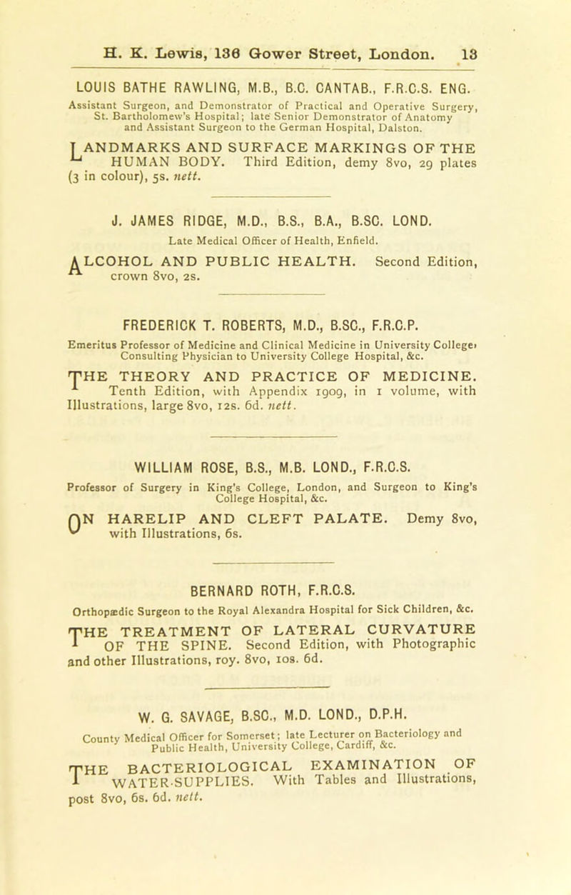 LOUIS BATHE BAWLING, M.B., B.C. CANTAB., F.R.C.S. ENG. Assistant Surgeon, and Demonstrator of Practical and Operative Surgery, St. Bartholomew's Hospital; late Senior Demonstrator of Anatomy and Assistant Surgeon to the German Hospital, Dalston. T ANDMARKS AND SURFACE MARKINGS OF THE ^ HUMAN BODY. Third Edition, demy 8vo, 29 plates (3 in colour), 5s. nett. J. JAMES RIDGE, M.D., B.S., B.A., B.SC. LOND. Late Medical Officer of Health, Enfield. A LCOHOL AND PUBLIC HEALTH, Second Edition, “ crown 8vo, 2S. FREDERICK T. ROBERTS, M.D., B.SC., F.R.C.P. Emeritus Professor of Medicine and Clinical Medicine in University Collegei Consulting Physician to University College Hospital, &c. THE THEORY AND PRACTICE OF MEDICINE. ^ Tenth Edition, with Appendix igog, in i volume, with Illustrations, large 8vo, 12s. 6d. nett. WILLIAM ROSE, B.S., M.B. LOND., F.R.C.S. Professor of Surgery in King’s College, London, and Surgeon to King’s College Hospital, &c. HARELIP AND CLEFT PALATE, with Illustrations, 6s. Demy 8vo, BERNARD ROTH, F.R.C.S. Orthopsdic Surgeon to the Royal Alexandra Hospital for Sick Children, &c. THE TREATMENT OF LATERAL CURVATURE ^ OF THE SPINE. Second Edition, with Photographic and other Illustrations, roy. 8vo, los. 6d. W. G. SAVAGE, B.SC., M.D. LOND., D.P.H. County Medical Officer for Somerset; late Lecturer on Bacteriology and Public Health, University College, Cardiff, &c. THE BACTERIOLOGICAL EXAMINATION OF t WATER-SUPPLIES. With Tables and Illustrations, post 8vo, 6s. 6d. 7ielt.