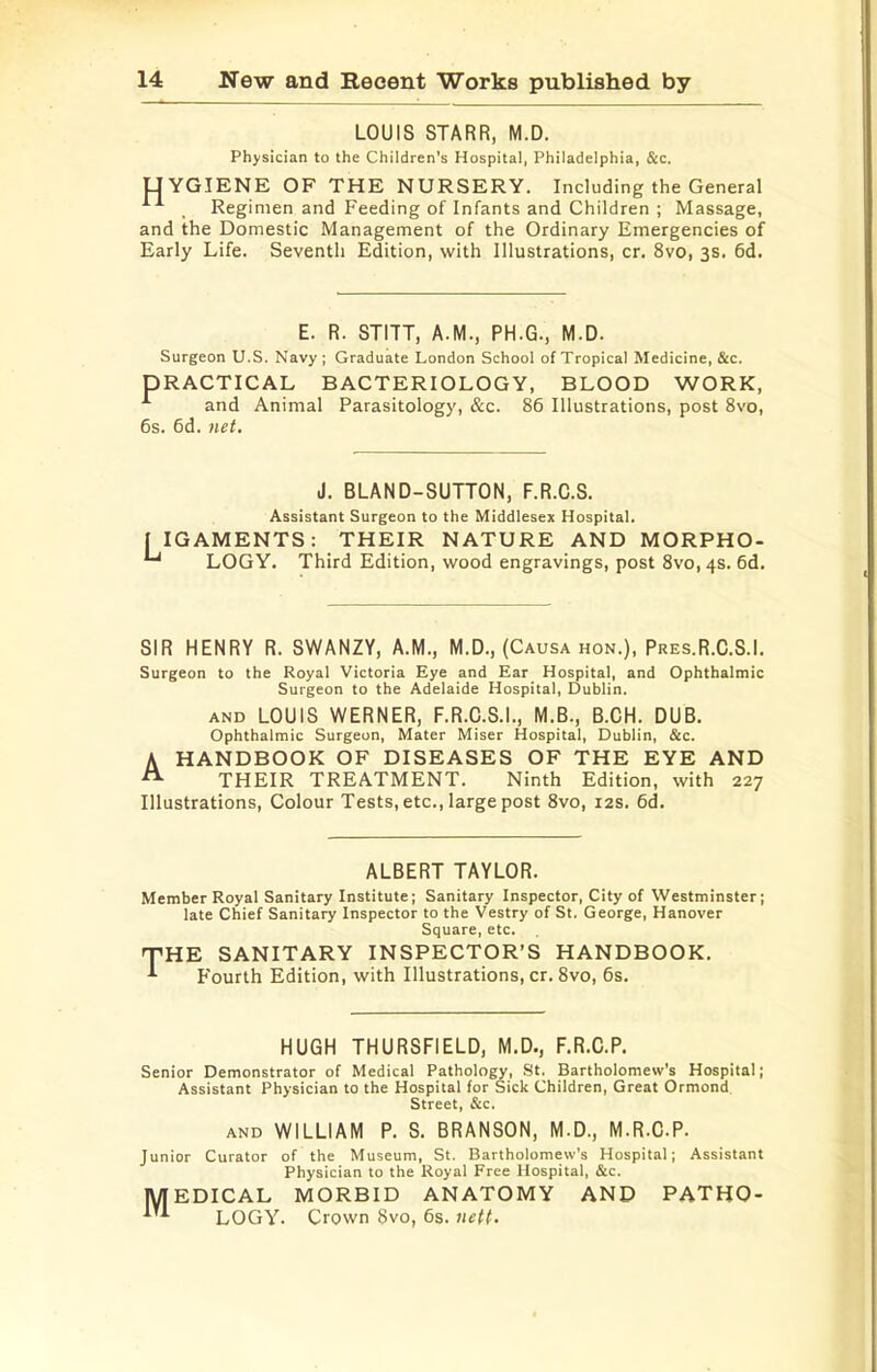 LOUIS STARR, M.D. Physician to the Children's Hospital, Philadelphia, &c. UYGIENE OF THE NURSERY. Including the General . Regimen and Feeding of Infants and Children ; Massage, and the Domestic Management of the Ordinary Emergencies of Early Life. Seventh Edition, with Illustrations, cr. 8vo, 3s. 6d. E. R. STITT, A.M., PH.G., M.D. Surgeon U.S. Navy ; Graduate London School of Tropical Medicine, &c. PRACTICAL BACTERIOLOGY, BLOOD WORK, and Animal Parasitology, &c. 86 Illustrations, post 8vo, 6s. 6d. net. J. BLAND-SUTTON, F.R.C.S. Assistant Surgeon to the Middlesex Hospital. I IGAMENTS: THEIR NATURE AND MORPHO- LOGY. Third Edition, wood engravings, post 8vo,4S. 6d. SIR HENRY R. SWANZY, A.M., M.D., (Causa hon.), Pres.R.C.S.I. Surgeon to the Royal Victoria Eye and Ear Hospital, and Ophthalmic Surgeon to the Adelaide Hospital, Dublin. AND LOUIS WERNER, F.R.C.S.I., M.B., B.CH. DUB. Ophthalmic Surgeon, Mater Miser Hospital, Dublin, &c. A HANDBOOK OF DISEASES OF THE EYE AND “ THEIR TREATMENT. Ninth Edition, with 227 Illustrations, Colour Tests, etc., large post 8vo, 12s. 6d. ALBERT TAYLOR. Member Royal Sanitary Institute; Sanitary Inspector, City of Westminster; late Chief Sanitary Inspector to the Vestry of St. George, Hanover Square, etc. nPHE SANITARY INSPECTOR’S HANDBOOK. Fourth Edition, with Illustrations, cr. 8vo, 6s. HUGH THURSFIELD, M.D., F.R.C.P. Senior Demonstrator of Medical Pathology, St. Bartholomew's Hospital; Assistant Physician to the Hospital for Sick Children, Great Ormond Street, &c. AND WILLIAM P. S. BRANSON, M.D., M.R.C.P. Junior Curator of the Museum, St. I^artholomew's Hospital; Assistant M Physician to the Royal Free Hospital, &c. EDICAL MORBID ANATOMY AND LOGY. Crown 8vo, 6s. nett. PATHO-