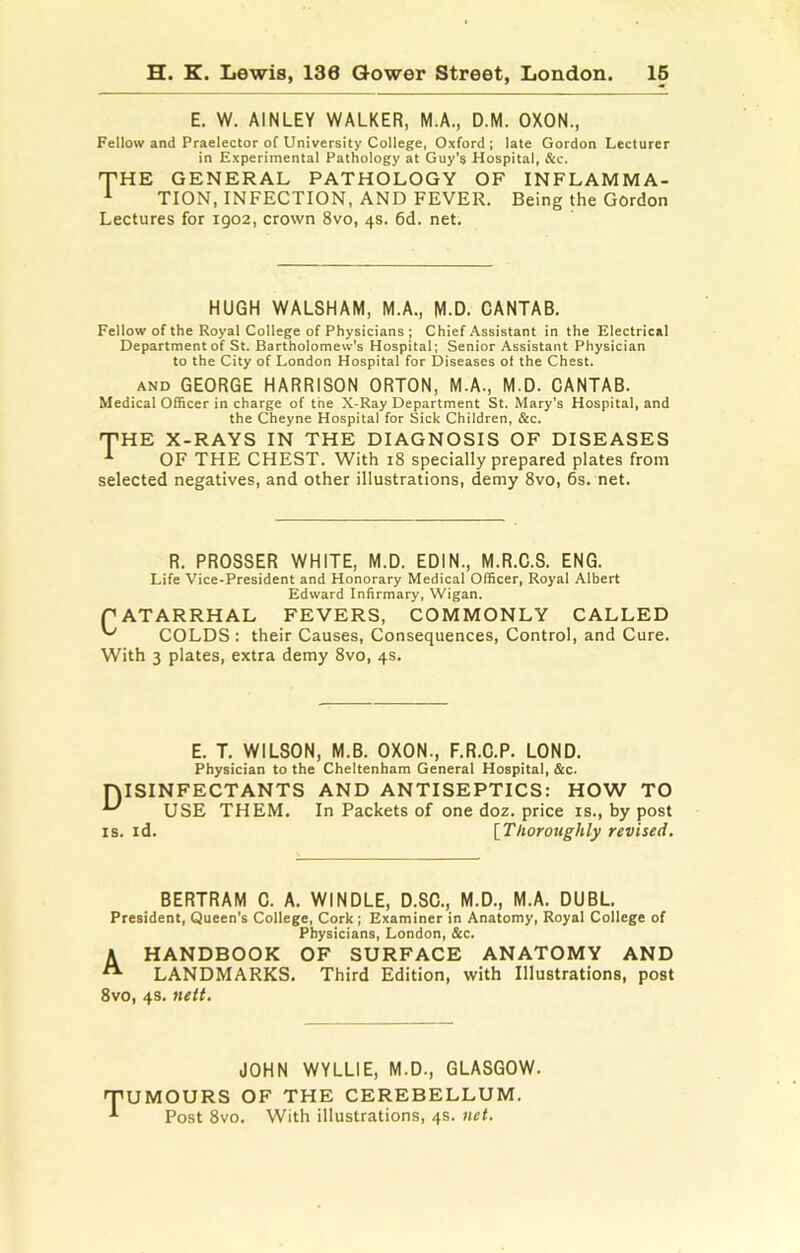 E. W. AINLEY WALKER, M.A., D.M. OXON., Fellow and Praelector of University College, Oxford; late Gordon Lecturer in Experimental Pathology at Guy’s Hospital, See. THE GENERAL PATHOLOGY OF INFLAMMA- 1 TION, INFECTION, AND FEVER. Being the Gordon Lectures for igo2, crown 8vo, 4s. 6d. net. HUGH WALSHAM, M.A., M.D. CANTAB. Fellow of the Royal College of Physicians ; Chief Assistant in the Electrical Department of St. Bartholomew's Hospital; Senior Assistant Physician to the City of London Hospital for Diseases ot the Chest. AND GEORGE HARRISON ORTON, M.A., M.D. CANTAB. Medical 065cer in charge of the X-Ray Department St. Mary’s Hospital, and the Cheyne Hospital for Sick Children, &c. THE X-RAYS IN THE DIAGNOSIS OF DISEASES OF THE CHEST. With 18 specially prepared plates from selected negatives, and other illustrations, demy 8vo, 6s. net. R. PROSSER WHITE, M.D. EDIN., M.R.C.S. ENG. Life Vice-President and Honorary Medical Officer, Royal Albert Edward Infirmary, Wigan. PATARRHAL FEVERS, COMMONLY CALLED ^ COLDS : their Causes, Consequences, Control, and Cure. With 3 plates, extra demy 8vo, 4s. E. T. WILSON, M.B. OXON., F.R.C.P. LOND. Physician to the Cheltenham General Hospital, &c. niSINFECTANTS AND ANTISEPTICS: HOW TO USE THEM. In Packets of one doz. price is., by post IS. id. [Thoroughly revised. BERTRAM C. A. WINDLE, D.SC., M.D., M.A. DUBL. President, Queen’s College, Cork; Examiner in Anatomy, Royal College of Physicians, London, &c. A HANDBOOK OF SURFACE ANATOMY AND ^ LANDMARKS. Third Edition, with Illustrations, post 8vo, 4s. nett. JOHN WYLLIE, M.D., GLASGOW. TUMOURS OF THE CEREBELLUM. ^ Post 8vo. With illustrations, 4s. net.