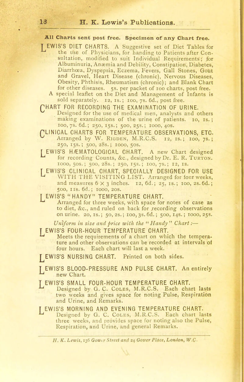 13 H. K. Lewis’s Publications. All Charts sent post free. Specimen of any Chart free. T EWIS’S DIET CHARTS. A Suggestive set of Diet Tables for the use of Physicians, for handing to Patients after Con- sultation, modified to suit Individual Requirements; for Albuminuria, Anasmia and Debility, Constipation, Diabetes, Diarrhoea, Dyspepsia, Eczema, Fevers, Gall Stones, Gout and Gravel, Heart Disease (chronic). Nervous Diseases, Obesity, Phthisis, Rheumatism (chronic); and Blank Chart for other diseases. 5s. per packet of 100 charts, post free. A special leaflet on the Diet and Management of Infants is sold separately. 12, is.; 100, ys. 6d., post free. pHART FOR RECORDING THE EXAMINATION OF URINE. Designed for the use of medical men, analysts and others making examinations of the urine of patients. 10, is.; 100,7s. 6d.; 250, 15s.; 500, 25s.; 1000, 40s. PLINICAL CHARTS FOR TEMPERATURE OBSERVATIONS, ETC. ^ Arranged by W. Rigden, M.R.C.S. 12, is.; 100, ys.; 250, 15s.; 500, 28s.; 1000, 50s. [ EWIS’S H/EMATOLOGICAL CHART. A new Chart designed for recording Counts, &c., designed by Dr. E. R. Turton. 1000, 50s.; 500, 28s.; 250, 15s.; 100, ys.; 12, IS. [ EWIS'S CLINICAL CHART, SPECIALLY DESIGNED FOR USE WITH THE VISITING LIST. Arranged for four weeks, and measures 6x3 inches. 12, 6d.; 25, is.; 100, 2s.6d.; 500, IIS. fid.; 1000, 20s. I EWIS’S “HANDY” TEMPERATURE CHART. ^ Arranged for three weeks, with space for notes of case as to diet, &c., and ruled on back for .recording observations on urine. 20,1s.; 50, 2s.; 100, 3s. fid.; 500,14s.; 1000,25s. Uniform in size and price with the “ Handy ” Chart;— [ EWIS’S FOUR-HOUR TEMPERATURE CHART. ^ Meets the requirements of a chart on which the tempera- ture and other observations can be recorded at intervals of four hours. Each chart will last a week. j^EWIS’S NURSING CHART. Printed on both sides. T EWIS’S BLOOD-PRESSURE AND PULSE CHART. An entirely ^ new Chart. T EWIS’S SMALL FOUR-HOUR TEMPERATURE CHART. Designed by G. C. Coles, M.R.C.S. Each chart lasts two weeks and gives space for noting Pulse, Respiration and Urine, and Remarks. I EWIS’S MORNING AND EVENING TEMPERATURE CHART. Designed by G. C. Coles, M.R.C.S. Each chart lasts three weeks, and provides space for noting also the Pulse, Respiration, and Urine, and general Remarks. H. K. Lewis, 136 Gowir Street and 24 Gower Place, London, W.C-