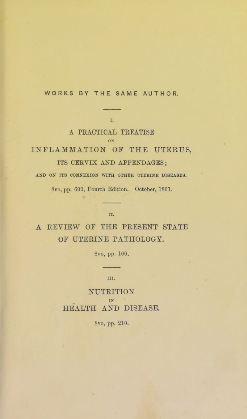 WORKS BY THE SAME AUTHOR. A PRACTICAL TREATISE ON INFLAMMATION OF THE UTERUS, ITS CERVIX AND APPENDAGES; AND ON ITS CONNEXION WITH OTHER UTERINE DISEASES. 8vo, pp. 600, Fourth Edition. October, 1861. A REVIEW OF THE PRESENT STATE OF UTERINE PATHOLOGY. 8vo, pp. 100. m. NUTRITION HEALTH AND DISEASE. 8vo, pp. 210.