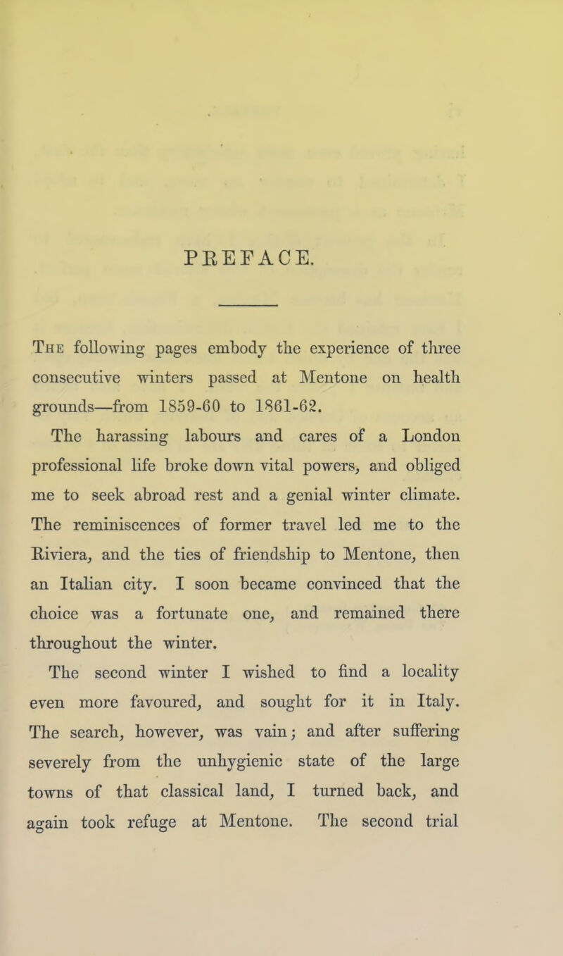 PEEP ACE. The following pages embody the experience of three consecutive winters passed at Mentone on health grounds—from 1859-60 to 1861-62. The harassing labours and cares of a London professional life broke down vital powers, and obliged me to seek abroad rest and a genial winter climate. The reminiscences of former travel led me to the Riviera, and the ties of friendship to Mentone, then an Italian city. I soon became convinced that the choice was a fortunate one, and remained there throughout the winter. The second winter I wished to find a locality even more favoured, and sought for it in Italy. The search, however, was vain; and after suffering severely from the unhygienic state of the large towns of that classical land, I turned back, and again took refuge at Mentone. The second trial