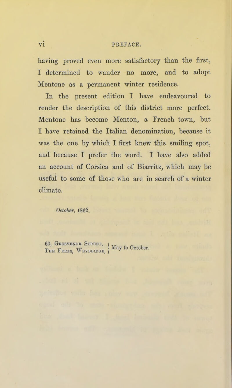 having proved even more satisfactory than the first, I determined to wander no more, and to adopt Mentone as a permanent winter residence. In the present edition I have endeavoured to render the description of this district more perfect. Mentone has become Menton, a French town, but I have retained the Italian denomination, because it was the one by which I first knew this smiling spot, and because I prefer the word. I have also added an account of Corsica and of Biarritz, which may be useful to some of those who are in search of a winter climate. October, 1862. 60, Grosvenor Street, ) m | May to October. I HE £ERNS, \\ EYB1SIDGE, ) *