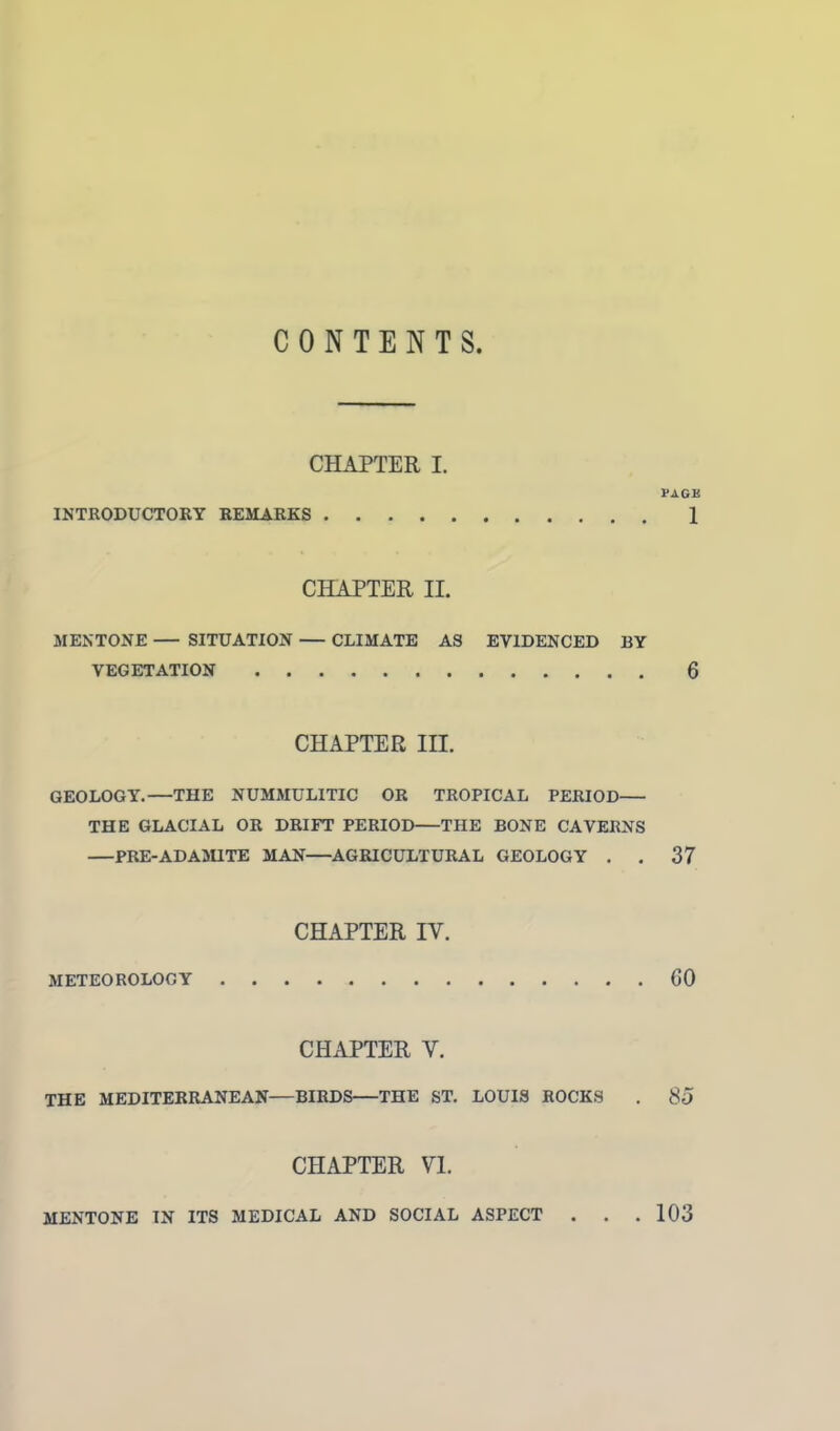 CONTENTS. CHAPTER I. VAGU INTRODUCTORY REMARKS 1 CHAPTER II. MENTONE SITUATION CLIMATE AS EVIDENCED BY VEGETATION 6 CHAPTER IH. GEOLOGY.—THE NUMMULITIC OR TROPICAL PERIOD THE GLACIAL OR DRIFT PERIOD THE BONE CAVERNS PRE-AD AMITE MAN AGRICULTURAL GEOLOGY . . 37 CHAPTER IV. METEOROLOGY GO CHAPTER V. THE MEDITERRANEAN—BIRDS—THE ST. LOUIS ROCKS . 85 CHAPTER VI. MENTONE IN ITS MEDICAL AND SOCIAL ASPECT . . .103