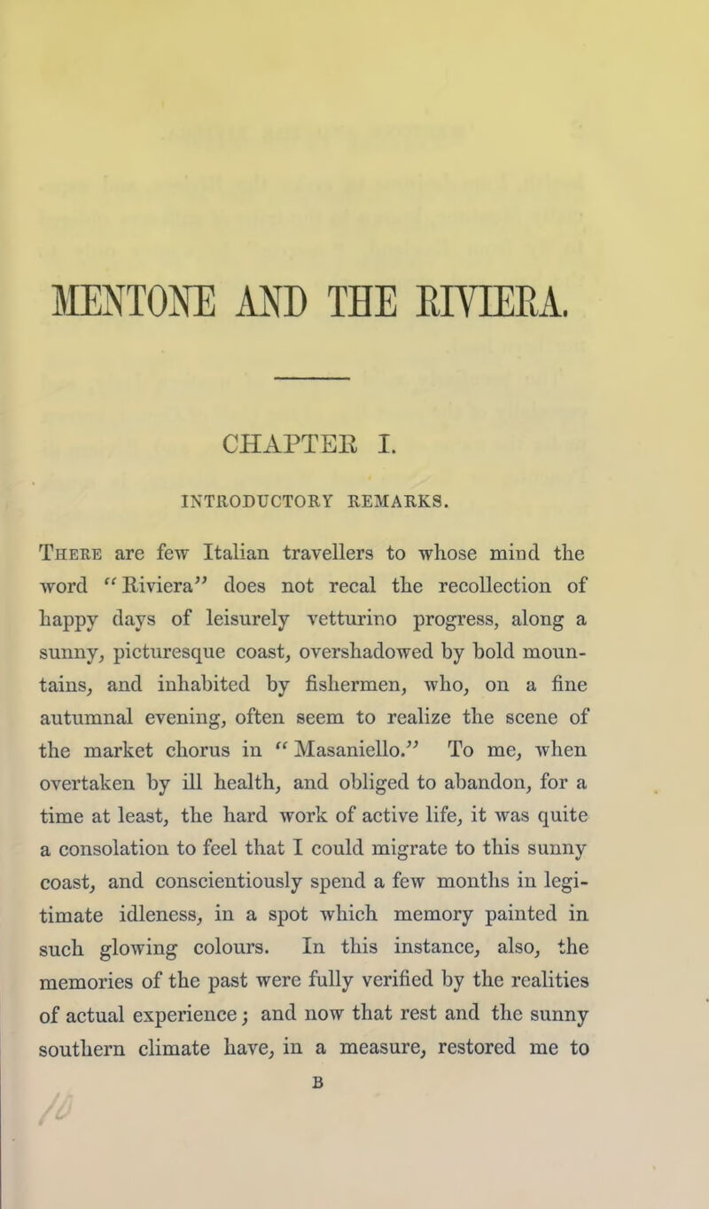 MENTONE AND THE RIVIERA, CHAPTEE I. INTRODUCTORY REMARKS. There are few Italian travellers to whose mind the word Riviera does not recal the recollection of happy days of leisurely vetturino progress, along a sunny, picturesque coast, overshadowed by bold moun- tains, and inhabited by fishermen, avIio, on a fine autumnal evening, often seem to realize the scene of the market chorus in  Masaniello. To me, when overtaken by ill health, and obliged to abandon, for a time at least, the hard work of active life, it was quite a consolation to feel that I could migrate to this sunny coast, and conscientiously spend a few months in legi- timate idleness, in a spot which memory painted in such glowing colours. In this instance, also, the memories of the past were fully verified by the realities of actual experience; and now that rest and the sunny southern climate have, in a measure, restored me to B