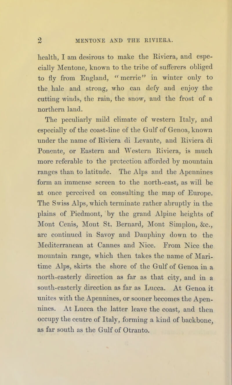 health, I am desirous to make the Riviera, and espe- cially Mentone, known to the tribe of sufferers obliged to fly from England, merrie in winter only to the hale and strong, who can defy and enjoy the cutting winds, the rain, the snow, and the frost of a northern land. The peculiarly mild climate of western Italy, and especially of the coast-line of the Gulf of Genoa, known under the name of Riviera di Levante, and Riviera di Ponente, or Eastern and Western Riviera, is much more referable to the prctection afforded by mountain ranges than to latitude. The Alps and the Apennines form an immense screen to the north-east, as will be at once perceived on consulting the map of Europe. The Swiss Alps, which terminate rather abruptly in the plains of Piedmont, by the grand Alpine heights of Mont Cenis, Mont St. Bernard, Mont Simplon, &c, are continued in Savoy and Dauphiny down to the Mediterranean at Cannes and Nice. From Nice the mountain range, which then takes the name of Mari- time Alps, skirts the shore of the Gulf of Genoa in a north-easterly direction as far as that city, and in a south-easterly direction as far as Lucca. At Genoa it unites with the Apennines, or sooner becomes the Apen- nines. At Lucca the latter leave the coast, and then occupy the ceutre of Italy, forming a kind of backbone, as far south as the Gulf of Otranto.