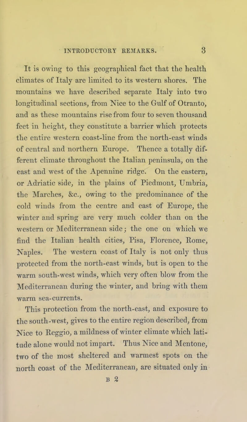 It is owing to this geographical fact that the health climates of Italy are limited to its -western shores. The mountains we have described separate Italy into two longitudinal sections, from Nice to the Gulf of Otranto, and as these mountains rise from four to seven thousand feet in height, they constitute a barrier which protects the entire western coast-line from the north-east winds of central and northern Europe. Thence a totally dif- ferent climate throughout the Italian peninsula, on the east and west of the Apennine ridge. On the eastern, or Adriatic side, in the plains of Piedmont, Umbria, the Marches, &c, owing to the predominance of the cold winds from the centre and east of Europe, the winter and spring are very much colder than on the western or Mediterranean side; the one on which we find the Italian health cities, Pisa, Florence, Rome, Naples. The western coast of Italy is not only thus protected from the north-east winds, but is open to the warm south-west winds, which very often blow from the Mediterranean during the winter, and bring with them warm sea-currents. This protection from the north-east, and exposure to the south-west, gives to the entire region described, from Nice to Reggio, a mildness of winter climate which lati- tude alone would not impart. Thus Nice and Mentone, two of the most sheltered and warmest spots on the north coast of the Mediterranean, are situated only in b 2