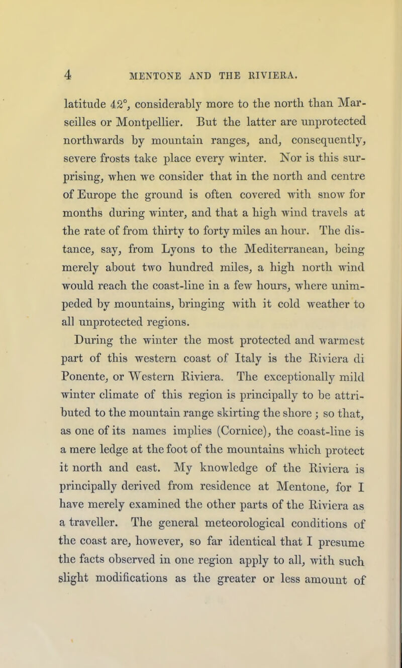 latitude 42°, considerably more to the north than Mar- seilles or Montpellier. But the latter are unprotected northwards by mountain ranges, and, consequently, severe frosts take place every winter. Nor is this sur- prising, when we consider that in the north and centre of Europe the ground is often covered with snow for months during winter, and that a high wind travels at the rate of from thirty to forty miles an hour. The dis- tance, say, from Lyons to the Mediterranean, being merely about two hundred miles, a high north wind would reach the coast-line in a few hours, where unim- peded by mountains, bringing with it cold weather to all unprotected regions. During the winter the most protected and warmest part of this western coast of Italy is the Riviera di Ponente, or Western Riviera. The exceptionally mild winter climate of this region is principally to be attri- buted to the mountain range skirting the shore ; so that, as one of its names implies (Cornice), the coast-line is a mere ledge at the foot of the mountains which protect it north and east. My knowledge of the Riviera is principally derived from residence at Mentone, for I have merely examined the other parts of the Riviera as a traveller. The general meteorological conditions of the coast are, however, so far identical that I presume the facts observed in one region apply to all, with such slight modifications as the greater or less amount of