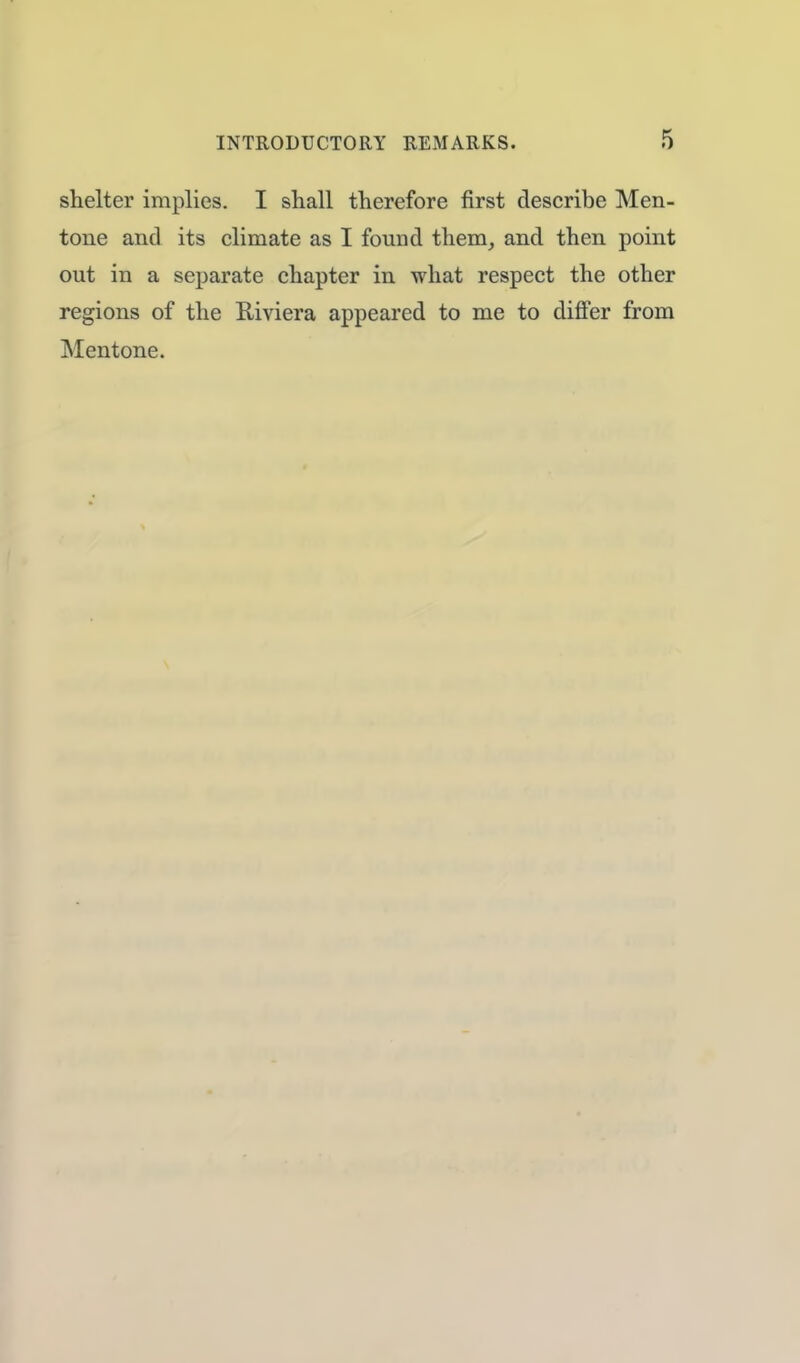 shelter implies. I shall therefore first describe Men- tone and its climate as I found them, and then point out in a separate chapter in what respect the other regions of the Riviera appeared to me to differ from Mentone.