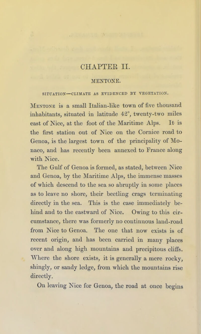 CHAPTER II. MENTONE. SITUATION—CLIMATE AS EVIDENCED BY VEGETATION. Mentone is a small Italian-like town of five thousand inhabitants, situated in latitude 42°, twenty-two miles east of Nice, at the foot of the Maritime Alps. It is the first station out of Nice on the Cornice road to Genoa, is the largest town of the principality of Mo- naco, and has recently been annexed to France along with Nice. The Gulf of Genoa is formed, as stated, between Nice and Genoa, by the Maritime Alps, the immense masses of which descend to the sea so abruptly in some places as to leave no shore, their beetling crags terminating directly in the sea. This is the case immediately be- hind and to the eastward of Nice. Owing to this cir- cumstance, there was formerly no continuous land-road from Nice to Genoa. The one that now exists is of recent origin, and has been carried in many places over and along high mountains and precipitous cliffs. Where the shore exists, it is generally a mere rocky, shingly, or sandy ledge, from which the mountains rise directly. On leaving Nice for Genoa, the road at once begins