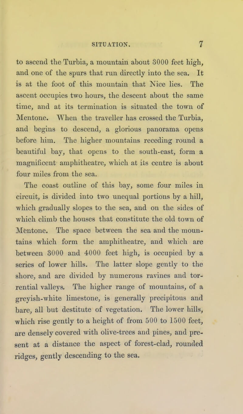 to ascend the Turbia, a mountain about 3000 feet high, and one of the spurs that run directly into the sea. It is at the foot of this mountain that Nice lies. The ascent occupies two hours, the descent about the same time, and at its termination is situated the town of Mentone. When the traveller has crossed the Turbia, and begins to descend, a glorious panorama opens before him. The higher mountains receding round a beautiful bay, that opens to the south-east, form a magnificent amphitheatre, which at its centre is about four miles from the sea. The coast outline of this bay, some four miles in circuit, is divided into two unequal portions by a hill, which gradually slopes to the sea, and on the sides of which climb the houses that constitute the old town of Mentone. The space between the sea and the moun- tains which form the amphitheatre, and which are between 3000 and 4000 feet high, is occupied by a series of lower hills. The latter slope gently to the shore, and are divided by numerous ravines and tor- rential valleys. The higher range of mountains, of a greyish-white limestone, is generally precipitous and bare, all but destitute of vegetation. The lower hills, which rise gently to a height of from 500 to 1500 feet, are densely covered with olive-trees and pines, and pre- sent at a distance the aspect of forest-clad, rounded ridges, gently descending to the sea.