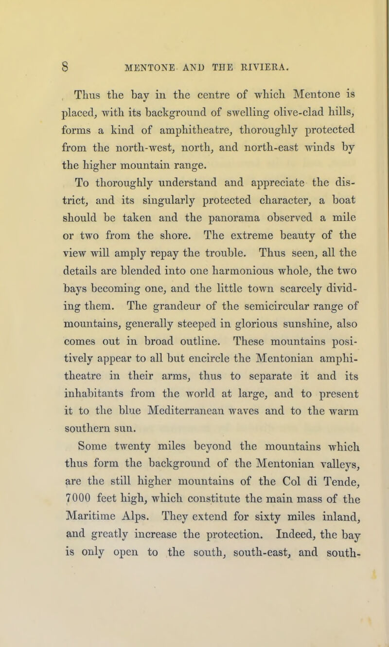 Thus the bay in the centre of which Mentone is placed, with its background of swelling olive-clad hills, forms a kind of amphitheatre, thoroughly protected from the north-west, north, and north-east winds by the higher mountain range. To thoroughly understand and appreciate the dis- trict, and its singularly protected character, a boat should be taken and the panorama observed a mile or two from the shore. The extreme beauty of the view will amply repay the trouble. Thus seen, all the details are blended into one harmonious whole, the two bays becoming one, and the little town scarcely divid- ing them. The grandeur of the semicircular range of mountains, generally steeped in glorious sunshine, also comes out in broad outline. These mountains posi- tively appear to all but encircle the Mentonian amphi- theatre in their arms, thus to separate it and its inhabitants from the world at large, and to present it to the blue Mediterranean waves and to the warm southern sun. Some twenty miles beyond the mountains which thus form the background of the Mentonian valleys, are the still higher mountains of the Col di Tende, 7000 feet high, which constitute the main mass of the Maritime Alps. They extend for sixty miles inland, and greatly increase the protection. Indeed, the bay is only open to the south, south-east, and south-