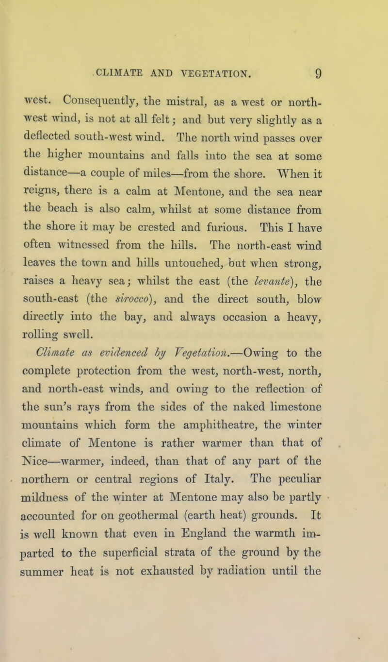 west. Consequently, the mistral, as a west or north- west wind, is not at all felt; and but very slightly as a deflected south-west wind. The north wind passes over the higher mountains and falls into the sea at some distance—a couple of miles—from the shore. When it reigns, there is a calm at Mentone, and the sea near the beach is also calm, whilst at some distance from the shore it may be crested and furious. This I have often witnessed from the hills. The north-east wind leaves the town and hills untouched, but when strong, raises a heavy sea; whilst the east (the levante), the south-east (the sirocco), and the direct south, blow directly into the bay, and always occasion a heavy, rolling swell. Climate as evidenced by Vegetation.—Owing to the complete protection from the west, north-west, north, and north-east winds, and owing to the reflection of the sun's rays from the sides of the naked limestone mountains which form the amphitheatre, the winter climate of Mentone is rather warmer than that of Nice—warmer, indeed, than that of any part of the northern or central regions of Italy. The peculiar mildness of the winter at Mentone may also be partly accounted for on geothermal (earth heat) grounds. It is well known that even in England the warmth im- parted to the superficial strata of the ground by the summer heat is not exhausted by radiation until the