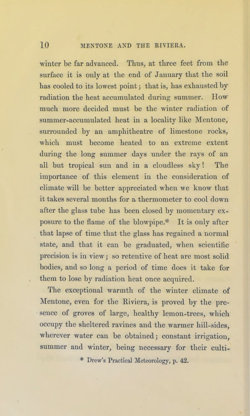 winter be far advanced. Thus, at three feet from the surface it is only at the end of January that the soil has cooled to its lowest point; that is, has exhausted by radiation the heat accumulated during summer. How much more decided must be the winter radiation of summer-accumulated heat in a locality like Mentone, surrounded by an amphitheatre of limestone rocks, which must become heated to an extreme extent during the long summer days under the rays of an all but tropical sun and in a cloudless sky! The importance of this element in the consideration of climate will be better appreciated when we know that it takes several months for a thermometer to cool down after the glass tube has been closed by momentary ex- posure to the flame of the blowpipe/* It is only after that lapse of time that the glass has regained a normal state, and that it can be graduated, when scientific precision is in view; so retentive of heat are most solid bodies, and so long a period of time does it take for them to lose by radiation heat once acquired. The exceptional warmth of the winter climate of Mentone, even for the Riviera, is proved by the pre- sence of groves of large, healthy lemon-trees, which occupy the sheltered ravines and the warmer hill-sides, wherever water can be obtained; constant irrigation, summer and winter, being necessary for their culti- * Drew's Practical Meteorology, p. 42.