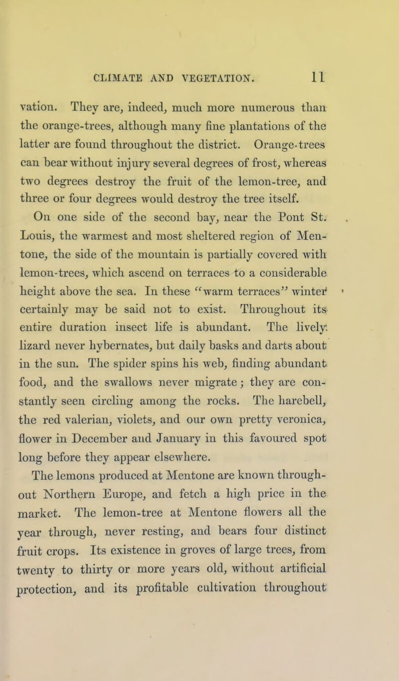 vation. They are, indeed, much more numerous than the orange-trees, although many fine plantations of the latter are found throughout the district. Orange-trees can bear without injury several degrees of frost, whereas two degrees destroy the fruit of the lemon-tree, and three or four degrees would destroy the tree itself. On one side of the second bay, near the Pont St. Louis, the warmest and most sheltered region of Men- tone, the side of the mountain is partially covered with lemon-trees, which ascend on terraces to a considerable height above the sea. In these warm terraces winter1 • certainly may be said not to exist. Throughout its entire duration insect life is abundant. The lively, lizard never hybernates, but daily basks and darts about in the sun. The spicier spins his web, finding abundant food, and the swallows never migrate; they are con- stantly seen circling among the rocks. The harebell, the red valerian, violets, and our own pretty veronica, flower in December and January in this favoured spot long before they appear elsewhere. The lemons produced at Mentone are known through- out Northern Europe, and fetch a high price in the market. The lemon-tree at Mentone flowers all the year through, never resting, and bears four distinct fruit crops. Its existence in groves of large trees, from twenty to thirty or more years old, without artificial protection, and its profitable cultivation throughout
