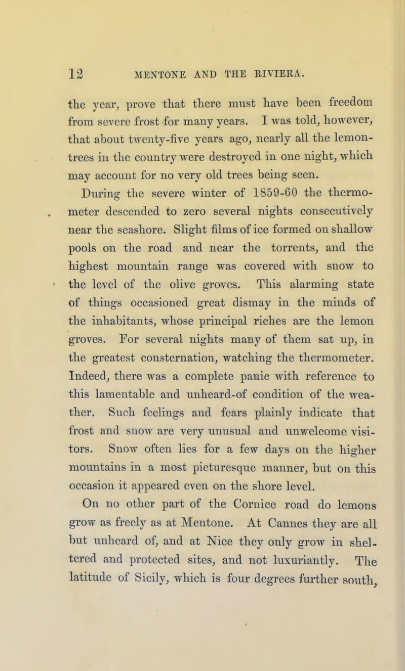 the year, prove that there must have been freedom from severe frost for many years. I was told, however, that about twenty-five years ago, nearly all the lemon- trees in the country were destroyed in one night, which may account for no very old trees being seen. During the severe winter of 1859-60 the thermo- meter descended to zero several nights consecutively near the seashore. Slight films of ice formed on shallow pools on the road and near the torrents, and the highest mountain range was covered with snow to the level of the olive groves. This alarming state of things occasioned great dismay in the minds of the inhabitants, whose principal riches are the lemon groves. For several nights many of them sat up, in the greatest consternation, watching the thermometer. Indeed, there was a complete panic with reference to this lamentable and unheard-of condition of the wea- ther. Such feelings and fears plainly indicate that frost and snow are very unusual and unwelcome visi- tors. Snow often lies for a few days on the higher mountains in a most picturesque manner, but on this occasion it appeared even on the shore level. On no other part of the Cornice road do lemons grow as freely as at Mentone. At Cannes they are all but unheard of, and at Nice they only grow in shel- tered and protected sites, and not luxuriantly. The latitude of Sicily, which is four degrees further south,