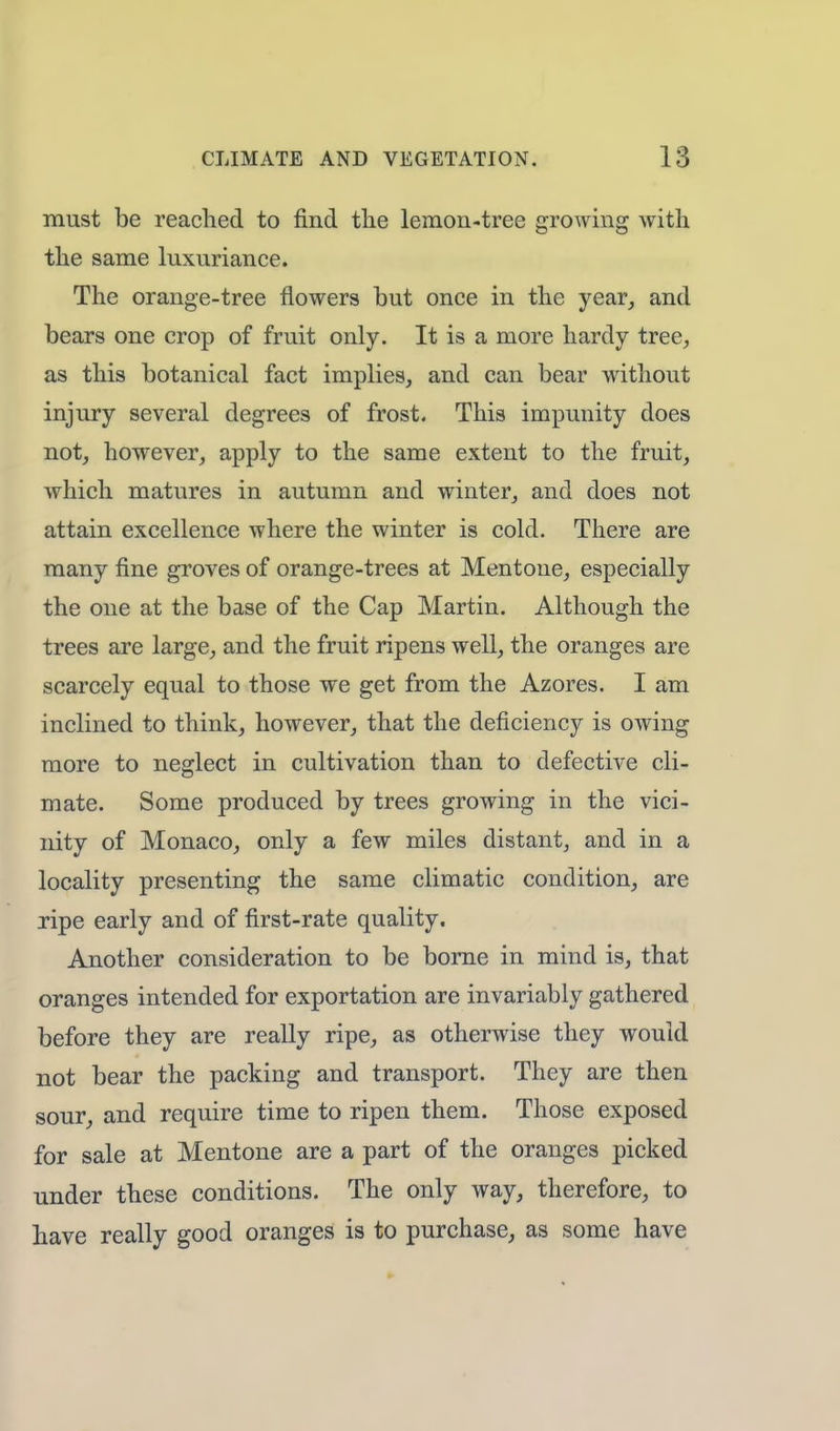 must be reached to find the lemon-tree growing with the same luxuriance. The orange-tree flowers but once in the year, and bears one crop of fruit only. It is a more hardy tree, as this botanical fact implies, and can bear without injury several degrees of frost. This impunity does not, however, apply to the same extent to the fruit, which matures in autumn and winter, and does not attain excellence where the winter is cold. There are many fine groves of orange-trees at Mentone, especially the one at the base of the Cap Martin. Although the trees are large, and the fruit ripens well, the oranges are scarcely equal to those we get from the Azores. I am inclined to think, however, that the deficiency is owing more to neglect in cultivation than to defective cli- mate. Some produced by trees growing in the vici- nity of Monaco, only a few miles distant, and in a locality presenting the same climatic condition, are ripe early and of first-rate quality. Another consideration to be borne in mind is, that oranges intended for exportation are invariably gathered before they are really ripe, as otherwise they would not bear the packing and transport. They are then sour, and require time to ripen them. Those exposed for sale at Mentone are a part of the oranges picked under these conditions. The only way, therefore, to have really good oranges is to purchase, as some have