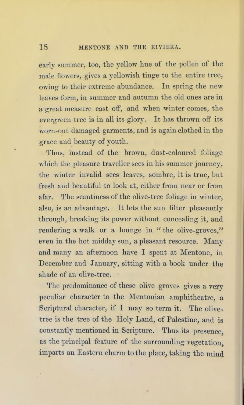 early summer, too, the yellow hue of the pollen of the male flowers, gives a yellowish tinge to the entire tree, owing to their extreme abundance. In spring the new leaves form, in summer and autumn the old ones are in a great measure cast off, and when winter comes, the evergreen tree is in all its glory. It has thrown off its worn-out damaged garments, and is again clothed in the grace and beauty of youth. Thus, instead of the brown, dust-coloured foliage which the pleasure traveller sees in his summer journey, the winter invalid sees leaves, sombre, it is true, but fresh and beautiful to look at, either from near or from afar. The scantiness of the olive-tree foliage in winter, also, is an advantage. It lets the sun filter pleasantly through, breaking its power without concealing it, and rendering a walk or a lounge in  the olive-groves, even in the hot midday sun, a pleasant resource. Many and many an afternoon have I spent at Mentone, in December and January, sitting with a book under the shade of an olive-tree. The predominance of these olive groves gives a very peculiar character to the Mentonian amphitheatre, a Scriptural character, if I may so term it. The olive- tree is the tree of the Holy Land, of Palestine, and is constantly mentioned in Scripture. Thus its presence, as the principal feature of the surrounding vegetation, imparts an Eastern charm to the place, taking the mind