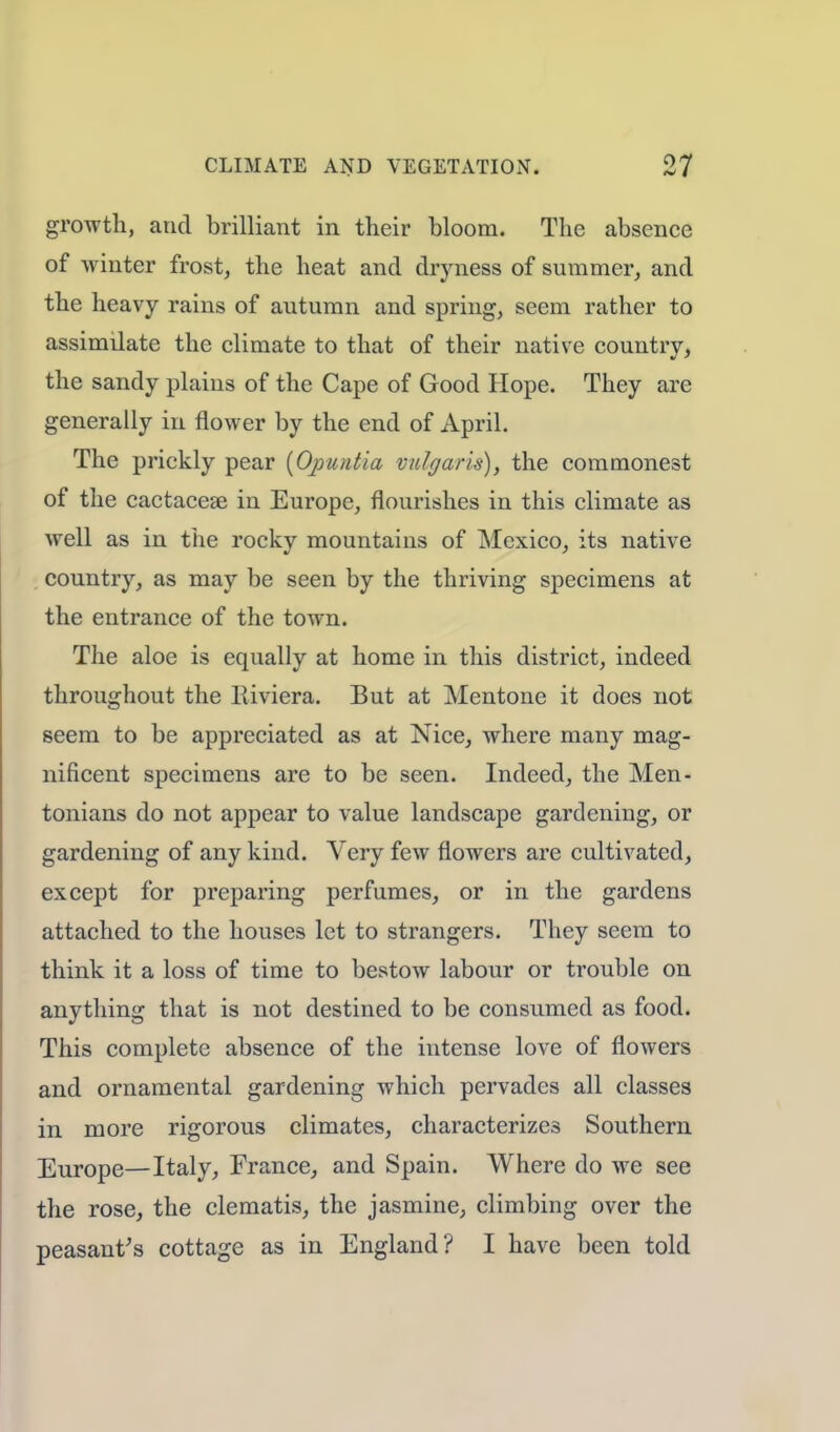growth, and brilliant in their bloom. The absence of winter frost, the heat and dryness of summer, and the heavy rains of autumn and spring, seem rather to assimilate the climate to that of their native countrv, the sandy plains of the Cape of Good Hope. They are generally in flower by the end of April. The prickly pear [Qpun&ia vulgaris), the commonest of the cactacese in Europe, flourishes in this climate as well as in the rockv mountains of Mexico, its native country, as may be seen by the thriving specimens at the entrance of the town. The aloe is equally at home in this district, indeed throughout the Riviera. But at Mentone it does not seem to be appreciated as at Nice, where many mag- nificent specimens are to be seen. Indeed, the Men- tonians do not appear to value landscape gardening, or gardening of any kind. Very few flowers are cultivated, except for preparing perfumes, or in the gardens attached to the houses let to strangers. They seem to think it a loss of time to bestow labour or trouble on anything that is not destined to be consumed as food. This complete absence of the intense love of flowers and ornamental gardening which pervades all classes in more rigorous climates, characterizes Southern Europe—Italy, France, and Spain. Where do we see the rose, the clematis, the jasmine, climbing over the peasant's cottage as in England? I have been told