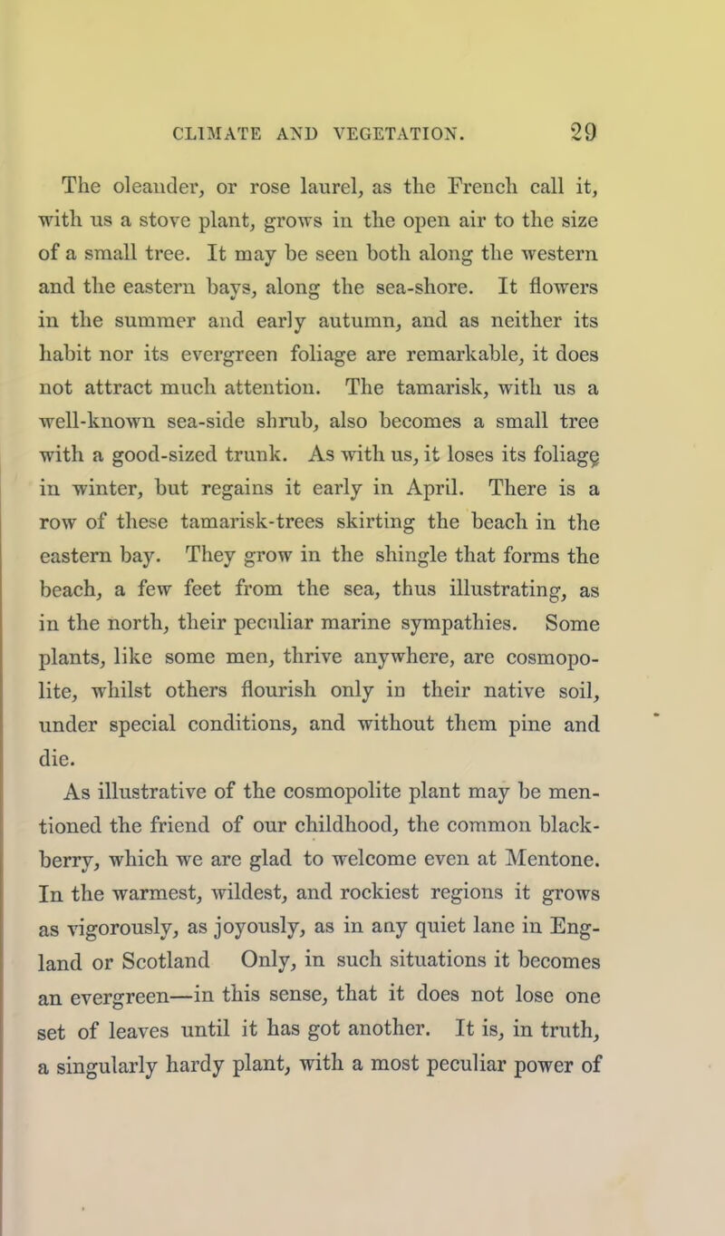 The oleander, or rose laurel, as the French call it, with us a stove plant, grows in the open air to the size of a small tree. It may be seen both along the western and the eastern bays, along the sea-shore. It flowers in the summer and early autumn, and as neither its habit nor its evergreen foliage are remarkable, it does not attract much attention. The tamarisk, with us a well-known sea-side shrub, also becomes a small tree with a good-sized trunk. As with us, it loses its foliage, in winter, but regains it early in April. There is a row of these tamarisk-trees skirting the beach in the eastern bay. They grow in the shingle that forms the beach, a few feet from the sea, thus illustrating, as in the north, their peculiar marine sympathies. Some plants, like some men, thrive anywhere, are cosmopo- lite, whilst others flourish only in their native soil, under special conditions, and without them pine and die. As illustrative of the cosmopolite plant may be men- tioned the friend of our childhood, the common black- berry, which we are glad to welcome even at Mentone. In the warmest, wildest, and rockiest regions it grows as vigorously, as joyously, as in any quiet lane in Eng- land or Scotland Only, in such situations it becomes an evergreen—in this sense, that it does not lose one set of leaves until it has got another. It is, in truth, a singularly hardy plant, with a most peculiar power of