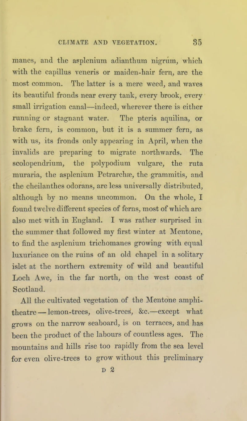 manes, and the asplenium adianthum nigrum, which with the capillus veneris or maiden-hair fern, are the most common. The latter is a mere weed, and waves its beautiful fronds near every tank, every brook, every small irrigation canal—indeed, wherever there is either running or stagnant water. The pteris aquilina, or brake fern, is common, but it is a summer fern, as with us, its fronds only appearing in April, when the invalids are preparing to migrate northwards. The scolopendrium, the polypodium vulgare, the ruta muraria, the asplenium Petrarchan, the grammitis, and the cheilanthes odorans, are less universally distributed, although by no means uncommon. On the whole, I found twelve different species of ferns, most of which are also met with in England. I was rather surprised in the summer that followed my first winter at Mentone, to find the asplenium trichomanes growing with equal luxuriance on the ruins of an old chapel in a solitary islet at the northern extremity of wild and beautiful Loch Awe, in the far north, on the west coast of Scotland. All the cultivated vegetation of the Mentone amphi- theatre— lemon-trees, olive-trees, &c.—except what grows on the narrow seaboard, is on terraces, and has been the product of the labours of countless ages. The mountains and hills rise too rapidly from the sea level for even olive-trees to grow without this preliminary D 2