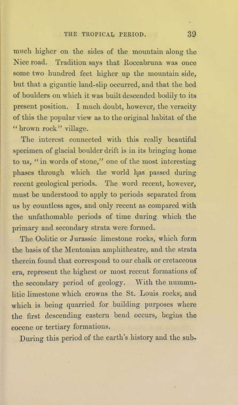 much higher on the sides of the mountain along the Nice road. Tradition says that Roccabruna was once some two hundred feet higher up the mountain side, but that a gigantic land-slip occurred, and that the bed of boulders on which it was built descended bodily to its present position. I much doubt, however, the veracity of this the popular view as to the original habitat of the  brown rock village. The interest connected with this really beautiful specimen of glacial boulder drift is in its bringing home to us,  in words of stone, one of the most interesting phases through which the world has passed during recent geological periods. The word recent, however, must be understood to apply to periods separated from us by countless ages, and only recent as compared with the unfathomable periods of time during which the primary and secondary strata were formed. The Oolitic or Jurassic limestone rocks, which form the basis of the Mentonian amphitheatre, and the strata therein found that correspond to our chalk or cretaceous era, represent the highest or most recent formations of the secondary period of geology. With the nummu- litic limestone which crowns the St. Louis rocks, and which is being quarried for building purposes where the first descending eastern bend occurs, begins the eocene or tertiary formations. During this period of the earth's history and the sub-