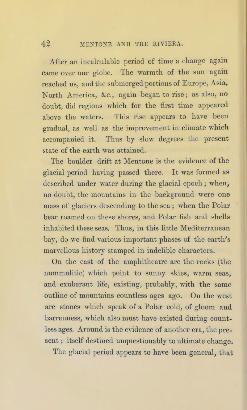 After an incalculable period of time a change again came over our globe. The warmth of the sun again reached us, and the submerged portions of Europe, Asia, North America, &c, again began to rise; as also, no doubt, did regions which for the first time appeared above the waters. This rise appears to have been gradual, as well as the improvement in climate which accompanied it. Thus by slow degrees the present state of the earth was attained. The boulder drift at Mentone is the evidence of the glacial period having passed there. It was formed as described under water during the glacial epoch; when, no doubt, the mountains in the background were one mass of glaciers descending to the sea; when the Polar bear roamed on these shores, and Polar fish and shells inhabited these seas. Thus, in this little Mediterranean bay, do we find various important phases of the earth's marvellous history stamped in indelible characters. On the east of the amphitheatre are the rocks (the nummulitic) which point to sunny skies, warm seas, and exuberant life, existing, probably, with the same outline of mountains countless ages ago. On the west are stones which speak of a Polar cold, of gloom and barrenness, which also must have existed during count- less ages. Around is the evidence of another era, the pre- sent ; itself destined unquestionably to ultimate change. The glacial period appears to have been general, that