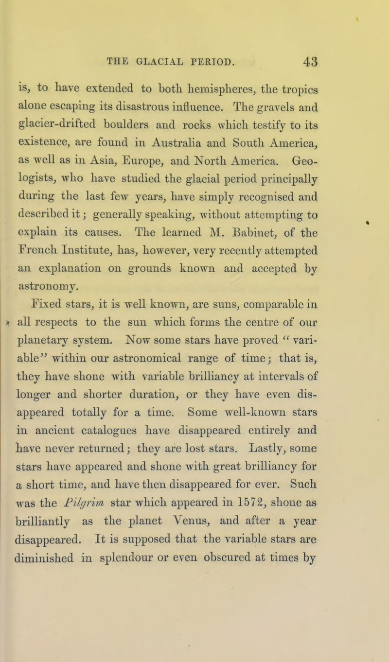 is, to have extended to both hemispheres, the tropics alone escaping its disastrous influence. The gravels and glacier-drifted boulders and rocks which testify to its existence, are found in Australia and South America, as well as in Asia, Europe, and North America. Geo- logists, who have studied the glacial period principally during the last few years, have simply recognised and described it; generally speaking, without attempting to explain its causes. The learned M. Babinet, of the French Institute, has, however, very recently attempted an explanation on grounds known and accepted by astronomy. Fixed stars, it is well known, are suns, comparable in all respects to the sun which forms the centre of our planetary system. Now some stars have proved  vari- able within our astronomical range of time; that is, they have shone with variable brilliancy at intervals of longer and shorter duration, or they have even dis- appeared totally for a time. Some well-known stars in ancient catalogues have disappeared entirely and have never returned; they are lost stars. Lastly, some stars have appeared and shone with great brilliancy for a short time, and have then disappeared for ever. Such was the Pilgrim star which appeared in 1572, shone as brilliantly as the planet Venus, and after a year disappeared. It is supposed that the variable stars are diminished in splendour or even obscured at times by